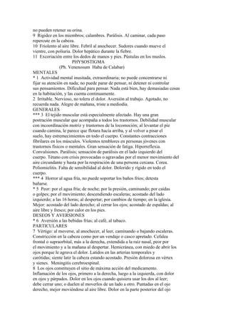 no pueden retener su orina.
9 Rigidez en los miembros; calambres. Parálisis. Al caminar, cada paso
repercute en la cabeza.
10 Friolento al aire libre. Febril al anochecer. Sudores cuando mueve el
vientre, con poliuria. Dolor hepático durante la fiebre.
11 Excoriación entre los dedos de manos y pies. Pústulas en los muslos.
PHYSOSTIGMA
(Ph. Venenosum Haba de Calabar)
MENTALES
* 1 Actividad mental inusitada, extraordinaria; no puede concentrarse ni
fijar su atención en nada; no puede parar de pensar, ni detener ni controlar
sus pensamientos. Difícultad para pensar. Nada está bien, hay demasiadas cosas
en la habitación, y las cuenta continuamente.
2 Irritable. Nervioso, no tolera el dolor. Aversión al trabajo. Agotado, no
recuerda nada. Alegre de mañana, triste a mediodía.
GENERALES
*** 3 El tejido muscular está especialmente afectado. Hay una gran
postración muscular que acompaña a todos los trastornos. Debilidad muscular
con incoordínación motriz y trastornos de la locomoción; al levantar el pie
cuando camina, le parece que flotara hacía arriba, y al volver a pisar el
suelo, hay estremecimientos en todo el cuerpo. Constantes contracciones
fibrilares en los músculos. Violentos temblores en personas jóvenes con
trastornos físicos o mentales. Gran sensación de fatiga. Hiporreflexia.
Convulsiones. Parálisis; sensación de parálisis en el lado izquierdo del
cuerpo. Tétano con crisis provocadas o agravadas por el menor movimiento del
aire circundante y hasta por la respiración de una persona cercana. Corea.
Poliomielitis. Falta de sensibilidad al dolor. Dolorido y rígido en todo el
cuerpo.
*** 4 Horror al agua fría, no puede soportar los baños fríos; detesta
bañarse.
* 5 Peor: por el agua fría; de noche; por la presión, caminando; por caídas
o golpes; por el movimiento; descendiendo escaleras; acostado del lado
izquierdo; a las 16 horas; al despertar; por cambios de tiempo; en la iglesia.
Mejor: acostado del lado derecho; al cerrar los ojos; acostado de espaldas; al
aire libre y fresco; por calor en los pies.
DESEOS Y AVERSIONES
* 6 Aversión a las bebidas frías; al café, al tabaco.
PARTICULARES
7 Vértigo: al moverse, al anochecer, al leer, caminando o bajando escaleras.
Constricción en la cabeza como por un vendaje o casco apretado. Cefalea
frontal o supraorbital, más a la derecha, extendida a la raíz nasal, peor por
el movimiento y a la mañana al despertar. Hemicránea, con miedo de abrir los
ojos porque le agrava el dolor. Latidos en las arterias temporales y
carótidas; siente latir la cabeza estando acostado. Presión dolorosa en vértex
y sienes. Meningitis cerebroespinal.
8 Los ojos constituyen el sitio de máxima acción del medicamento.
Inflamación de los ojos, primero a la derecha, luego a la izquierda, con dolor
en ojos y párpados. Dolor en los ojos cuando quisiera usar los dos al leer;
debe cerrar uno; o duelen al moverlos de un lado a otro. Puntadas en el ojo
derecho, mejor moviéndose al aire libre. Dolor en la parte posterior del ojo
 