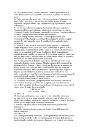 19 Frecuentes erecciones con escasos deseos. Sudores genitales de olor
fuerte. Prepucio hinchado y sensible. Vesículas en el glande, con prurito y
ardor.
20 Flujo, peor por esfuerzos y a las 16 horas, con suspiros (más cuanto más
flujo). Dolor como si fuera a venir la menstruación. Menstruaciones
irregulares; con palpitaciones, ojos congestionados y espasmos con rigidez.
Metrorragias.
21 Tos por cosquilleo en la garganta. Respiración laboriosa, suspirante.
Puntadas en el tórax; en los ángulos inferiores de los omóplatos al espirar.
Pesadez en el pecho. Sacudidas en los músculos pectorales. Puntadas en el seno
izquierdo, con imposibilidad de respirar profundamente.
22 Dolor sordo y malestar precordial. Violentas palpitaciones, con
pulsaciones en todo el cuerpo. Acción cardíaca irregular y tumultuosa, peor
acostado del lado izquierdo, mejor de espaldas. Pulso: acelerado; lento;
intermitente.
23 Dolor en la nuca, como si estuviera cortada y separada la cabeza del
cuerpo. Rigidez de cuello, de un lado u otro, con tironeos al girar la cabeza.
Puntadas como calambres hacia arriba y abajo en la columna. Escalofríos que
suben por la espalda, a las 19 horas. Espalda muy débil, no puede estar
erguido. Dolor de espaldas con inquietud de noche y que no mejora en ninguna
posición. Dolor bajo el omóplato derecho. Dolor lumbar; sacro a la izquierda,
como forzado por levantar pesos, peor al moverse.
* 24 Adormecimiento en distintas partes de los miembros, y en las zonas
paralizadas. Rigidez o dolor articular. Marcha vacilante. Extremidades frías.
Muñecas débiles. Dolor en el hombro izquierdo. Paroxismos de ardor en las
palmas; prurito en la izquierda. Dolor en el deltoides derecho, mejor por
movimientos violentos. Dolor en el miembro superior izquierdo, luego en el
derecho. Inestabilidad en las piernas al caminar, peor cerrando los ojos.
Dolor como calambre en el hueco poplíteo, peor a la derecha; como una cuerda
tensa que le impide caminar. Se duermen las piernas; el pie izquierdo.
25 Irresistible deseo de dormir. Sueño inquieto.
26 Escalofríos con bostezos, peor por el menor movimiento o corriente de
aire. Calor en la cara y hacia abajo por la espalda, con escalofríos en las
piernas. Piel húmeda y fría. Suda muy fácilmente. Sudores copiosos en todo el
cuerpo; goteo de sudor frío generalizado.
PHYTOLACCA
(Ph. Decandra. Ombú)
MENTALES
* 1 Completa indiferencia a todo lo que le rodea y a la vida; está segura
que va a morir. No se la puede persuadir, para que coma. Miedo a morir; el
miedo o las emociones las siente en los senos. Melancolía. Aversión al trabajo
mental, y a sus ocupaciones al despertar a la mañana.
2 No tiene verguenza; falta de pudor; expone su cuerpo con absoluta
indiferencia.
3 Irritable. Hipersensible, especialmente al dolor. Irresistible deseo de
apretar los dientes.
GENERALES
** 4 Gran agotamiento y postración. Laxitud general con debilidad muscular y
deseo de estar acostado. Todos los músculos están doloridos, de la cabeza a
los pies. Rigidez en todos los miembros. Temblores por el menor movimiento.
 