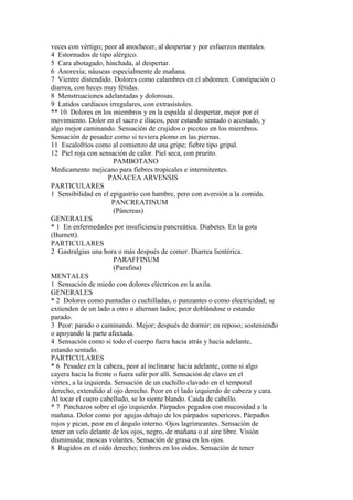 veces con vértigo; peor al anochecer, al despertar y por esfuerzos mentales.
4 Estornudos de tipo alérgico.
5 Cara abotagado, hinchada, al despertar.
6 Anorexia; náuseas especialmente de mañana.
7 Vientre distendido. Dolores como calambres en el abdomen. Constipación o
diarrea, con heces muy fétidas.
8 Menstruaciones adelantadas y dolorosas.
9 Latidos cardíacos irregulares, con extrasístoles.
** 10 Dolores en los miembros y en la espalda al despertar, mejor por el
movimiento. Dolor en el sacro e ilíacos, peor estando sentado o acostado, y
algo mejor caminando. Sensación de crujidos o picoteo en los miembros.
Sensación de pesadez como si tuviera plomo en las piernas.
11 Escalofríos como al comienzo de una gripe; fiebre tipo gripal.
12 Piel roja con sensación de calor. Piel seca, con prurito.
PAMBOTANO
Medicamento mejicano para fiebres tropicales e intermitentes.
PANACEA ARVENSIS
PARTICULARES
1 Sensibilidad en el epigastrio con hambre, pero con aversión a la comida.
PANCREATINUM
(Páncreas)
GENERALES
* 1 En enfermedades por insuficiencia pancreática. Diabetes. En la gota
(Burnett).
PARTICULARES
2 Gastralgias una hora o más después de comer. Diarrea lientérica.
PARAFFINUM
(Parafina)
MENTALES
1 Sensación de miedo con dolores eléctricos en la axila.
GENERALES
* 2 Dolores como puntadas o cuchilladas, o punzantes o como electricidad; se
extienden de un lado a otro o alternan lados; peor doblándose o estando
parado.
3 Peor: parado o caminando. Mejor; después de dormir; en reposo; sosteniendo
o apoyando la parte afectada.
4 Sensación como si todo el cuerpo fuera hacia atrás y hacia adelante,
estando sentado.
PARTICULARES
* 6 Pesadez en la cabeza, peor al inclinarse hacia adelante, como si algo
cayera hacia la frente o fuera salir por allí. Sensación de clavo en el
vértex, a la izquierda. Sensación de un cuchillo clavado en el temporal
derecho, extendido al ojo derecho. Peor en el lado izquierdo de cabeza y cara.
Al tocar el cuero cabelludo, se lo siente blando. Caida de cabello.
* 7 Pinchazos sobre el ojo izquierdo. Párpados pegados con mucosidad a la
mañana. Dolor como por agujas debajo de los párpados superiores. Párpados
rojos y pican, peor en el ángulo interno. Ojos lagrimeantes. Sensación de
tener un velo delante de los ojos, negro, de mañana o al aire libre. Visión
disminuida; moscas volantes. Sensación de grasa en los ojos.
8 Rugidos en el oído derecho; timbres en los oídos. Sensación de tener
 