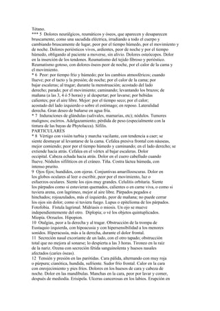 Tétano.
*** 5 Dolores neurálgicos, reumáticos y óseos, que aparecen y desaparecen
bruscamente, como una sacudida eléctrica, irradiando a todo el cuerpo y
cambiando bruscamente de lugar, peor por el tiempo húmedo, por el movimíento y
de noche. Dolores periósticos vivos, ardientes, peor de noche y por el tiempo
húmedo, obligando al paciente a moverse, sin alivio. Dolores osteócopos. Dolor
en la inserción de los tendones. Reumatismo del tejido fibroso y perióstico.
Reumatismo gotoso, con dolores óseos peor de noche, por el calor de la cama y
el movimiento.
* 6 Peor: por tíempo frío y húmedo; por los cambios atmosféricos; cuando
llueve; por el tacto y la presión; de noche; por el calor de la cama; por
bajar escaleras; al tragar; durante la menstruación; acostado del lado
derecho; parado; por el movimiento; caminando; levantando los brazos; de
mañana (a las 3, 4 ó 5 horas) y al despertar; por lavarse; por bebidas
calientes; por el aire libre. Mejor: por el tiempo seco; por el calor;
acostado del lado izquierdo o sobre el estómago; en reposo. Lateralidad
derecha. Gran deseo de bañarse en agua fría.
* 7 Induracíones de glándulas (salivales, mamarias, etc); nódulos. Tumores
malignos; escírros. Adelgazamiento; pérdida de peso (especialmente con la
tintura de las bayas de Phytolacca). Sífilis.
PARTICULARES
* 8 Vértigo con visión turbia y marcha vacilante, con tendencia a caer; se
siente desmayar al levantarse de la cama. Cefalea presiva frontal con náuseas,
mejor comiendo; peor por el tiempo húmedo y caminando; en el lado derecho; se
extiende hacia atrás. Cefalea en el vértex al bajar escaleras. Dolor
occipital. Cabeza echada hacia atrás. Dolor en el cuero cabelludo cuando
llueve. Nódulos sifilítícos en el cráneo. Tiña. Costra láctea húmeda, con
intenso prurito.
9 Ojos fijos; hundidos, con ojeras. Conjuntivas amarillooscuras. Dolor en
los globos oculares al leer o escribir, peor por el movimiento, luz o
esfuerzos oculares. Siente los ojos muy grandes. Celulitis orbitaria. Siente
los párpados como si estuvieran quemados, calientes o en carne viva, o como si
tuviera arena, con lagrimeo, mejor al aire libre. Párpados pegados e
hinchados; rojoazulados, más el izquierdo, peor de mañana; no puede cerrar
los ojos sin dolor; como si tuviera fuego. Lupus o epitelioma de los párpados.
Fotofobia. Fístula lagrimal. Mídriasis o miosis. Un ojo se mueve
independientemente del otro. Diplopia; o vé los objetos quintuplicados.
Miopía. Orzuelos. Hipopion.
10 Otalgias, peor a la derecha y al tragar. Obstrucción de la trompa de
Eustaquio izquierda, con hipoacusia y con hipersensibilidad a los menores
sonidos. Hiperacusía, más a la derecha, durante el dolor frontal.
11 Secreción nasal excoriante de un lado, con el otro tapado; obstrucción
total que no mejora al sonarse; lo despierta a las 3 horas. Tironeo en la raíz
de la nariz. Ozena con secreción fétida sanguinolenta y huesos nasales
afectados (caries óseas).
12 Tensién y presión en las parótidas. Cara pálida, alternando con muy roja
o púrpura; cianótica, hundida, sufriente. Sudor frío frontal. Calor en la cara
con enrojecimiento y pies fríos. Dolores en los huesos de cara y cabeza de
noche. Dolor en las mandíbulas. Manchas en la cara, peor por lavar y comer,
después de mediodía. Erisipela. Ulceras cancerosas en los labios. Erupción en
 