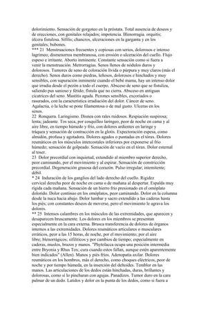 dolorimiento. Sensación de gorgoteo en la próstata. Total ausencia de deseos y
de erecciones, con genitales relajados; impotencia. Blenorragia. orquitís;
úlcera fistulosa. Sífilis; chancros, ulceraciones en la garganta y en los
genitales; bubones.
*** 21 Menstruacioncs frecuentes y copiosas con serios, dolorosos e intenso
lagrimeo; dismenorrea membranosa, con erosión o ulceración del cuello. Flujo
espeso e irritante. Aborto inminente. Constante sensación como si fuera a
venir la menstruación. Metrorragias. Senos llenos de nódulos duros y
dolorosos. Tumores de seno de coloración lívida o púrpura y muy claros (más el
derecho). Senos duros como piedras, leñosos, dolorosos e hinchados y muy
sensibles, con supuración inminente cuando el bebé mama, hay un intenso dolor
que irradia desde el pezón a todo el cuerpo. Absceso de seno que se fistuliza,
saliendo pus sanioso y fétido; fístula que no cierra. Absceso en antiguas
cicatrices del seno. Mastitis aguda. Pezones sensibles, excoriados o
rasurados, con la característica irradiación del dolor. Cáncer de seno.
Agalactia, o la leche se pone filamentosa o de mal gusto. Ulceras en los
senos.
22 Ronquera. Laringismo. Disnea con rales ruidosos. Respiación suspirosa;
lenta; jadeante. Tos seca, por cosquilleo laríngeo, peor de noche en cama y al
aire libre, en tiempo húmedo y frío, con dolores ardientes en laringe y
tráquea y sensación de contracción en la glotis. Expectoración espesa, como
almidón, profusa y agotadora. Dolores agudos o puntadas en el tórax. Dolores
reumáticos en los músculos intercostales inferiores por exponerse al frío
húmedo; sensación de golpeado. Sensación de vacío en el tórax. Dolor esternal
al toser.
23 Dolor precordial con inquietud, extendido al miembro superior derecho,
peor caminando, por el movimiento y al espirar. Sensación de constricción
precordial. Degeneración grasosa del corazón. Pulso irregular; intemitente;
débil.
* 24 Induración de los ganglios del lado derecho del cuello. Rigidez
cervical derecha peor de noche en cama o de mañana al despertar. Espalda muy
rígida cada mañana. Sensación de un hierro frío presionado en el omóplato
dolorido. Dolor continuo en los omóplatos, peor caminando. Dolor en la columna
desde la nuca hacia abajo. Dolor lumbar y sacro extendido a las caderas hasta
los piés; con constantes deseos de moverse, pero el movimiento le agrava los
dolores.
** 25 Intensos calambres en los músculos de las extremidades, que aparecen y
desaparecen bruscamente. Los dolores en los miembros se presentan
especialmente en la cara externa. Brusca transferencia de dolores de órganos
internos a las extremidades. Dolores reumáticos articulares o musculares
erráticos, peor a las 15 horas, de noche, por el movimiento; por el aire
libre; blenorrágicos; sífilítícos y por cambios de tiempo; especialmente en
caderas, muslos, brazos y manos. "Phytolacca ocupa una posición intermedia
entre Bryonia y Rhus Tox; cura cuando estos fallan, aunque estén aparentemente
bien indicados" (Allen). Manos y piés fríos. Adenopatía axilar. Dolores
reumáticos en los hombros, más el derecho, como choques eléctricos, peor de
noche y por tiempo húmeda, en la inserción del deltoides. Temblor en las
manos. Las articulaciones de los dedos están hinchadas, duras, brillantes y
dolorosas, como si lo pincharan con agujas. Panadizos. Tumor duro en la cara
palmar de un dedo. Latidos y dolor en la punta de los dedos, como si fuera a
 