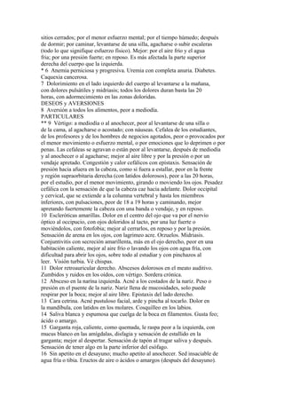 sitios cerrados; por el menor esfuerzo mental; por el tiempo húmedo; después
de dormir; por caminar, levantarse de una silla, agacharse o subir escaleras
(todo lo que signifique esfuerzo físico). Mejor: por el aire frío y el agua
fria; por una presión fuerte; en reposo. Es más afectada la parte superior
derecha del cuerpo que la izquierda.
* 6 Anemia perniciosa y progresiva. Uremia con completa anuria. Diabetes.
Caquexia cancerosa.
7 Dolorimiento en el lado izquierdo del cuerpo al levantarse a la mañana,
con dolores pulsátiles y midriasis; todos los dolores duran basta las 20
horas, con adormecimiento en las zonas doloridas.
DESEOS y AVERSIONES
8 Aversión a todos los alimentos, peor a mediodía.
PARTICULARES
** 9 Vértigo: a mediodía o al anochecer, peor al levantarse de una silla o
de la cama, al agacharse o acostado; con náuseas. Cefalea de los estudiantes,
de los profesores y de los hombres de negocios agotados, peor o provocados por
el menor movimiento o esfuerzo mental, o por emociones que lo deprimen o por
penas. Las cefaleas se agravan o están peor al levantarse, después de mediodía
y al anochecer o al agacharse; mejor al aire libre y por la presión o por un
vendaje apretado. Congestión y calor cefálicos con epístaxis. Sensación de
presión hacia afuera en la cabeza, como si fuera a estallar, peor en la frente
y región supraorbitaria derecha (con latidos dolorosos), peor a las 20 horas,
por el estudio, por el menor movimiento, girando o moviendo los ojos. Pesadez
cefálica con la sensación de que la cabeza cae hacia adelante. Dolor occipítal
y cervical, que se extiende a la columna vertebral y hasta los miembros
inferiores, con pulsaciones, peor de 18 a 19 horas y caminando, mejor
apretando fuertemente la cabeza con una banda o vendaje, y en reposo.
10 Escleróticas amarillas. Dolor en el centro del ojo que va por el nervio
óptico al occipucio, con ojos doloridos al tacto, por una luz fuerte o
moviéndolos, con fotofobia; mejor al cerrarlos, en reposo y por la presión.
Sensación de arena en los ojos, con lagrimeo acre. Orzuelos. Midriasis.
Conjuntivitis con secreción amarillenta, más en el ojo derecho, peor en una
habitación caliente, mejor al aire frío o lavando los ojos con agua fría, con
dificultad para abrir los ojos, sobre todo al estudiar y con pinchazos al
leer. Visión turbia. Vé chispas.
11 Dolor retroauricular derecho. Abscesos dolorosos en el meato auditivo.
Zumbidos y ruidos en los oídos, con vértigo. Sordera crónica.
12 Absceso en la narína izquierda. Acné a los costados de la nariz. Peso o
presión en el puente de la nariz. Nariz llena de mucosidades, solo puede
respirar por la boca; mejor al aire libre. Epistaxis del lado derecho.
13 Cara cetrina. Acné pustuloso facial, arde y pincha al tocarlo. Dolor en
la mandíbula, con latidos en los molares. Cosquilleo en los labios.
14 Saliva blanca y espumosa que cuelga de la boca en filamentos. Gusta feo;
ácido o amargo.
15 Garganta roja, caliente, como quemada, le raspa peor a la izquierda, con
mucus blanco en las amígdalas, disfagia y sensación de estallido en la
garganta; mejor al despertar. Sensación de tapón al tragar saliva y después.
Sensación de tener algo en la parte inferior del esófago.
16 Sin apetito en el desayuno; mucho apetito al anochecer. Sed insaciable de
agua fría o tibia. Eructos de aire o ácidos o amargos (después del desayuno).
 