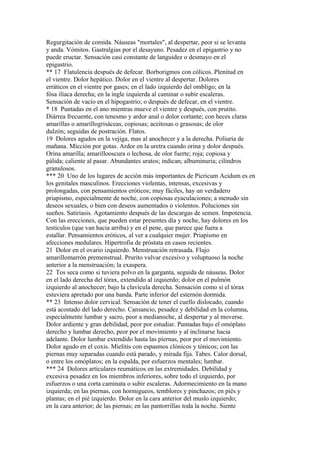 Regurgitación de comida. Náuseas "mortales", al despertar, peor si se levanta
y anda. Vómitos. Gastralgias por el desayuno. Pesadez en el epigastrio y no
puede eructar. Sensación casi constante de languidez o desmayo en el
epigastrio.
** 17 Flatulencia después de defecar. Borborigmos con cólicos. Plenitud en
el vientre. Dolor hepático. Dolor en el vientre al despertar. Dolores
erráticos en el vientre por gases; en el lado izquierdo del ombligo; en la
fósa ilíaca derecha; en la ingle izquierda al caminar o subir escaleras.
Sensación de vacío en el hípogastrio; o después de defecar, en el vientre.
* 18 Puntadas en el ano mientras mueve el vientre y después, con prutito.
Diárrea frecuente, con tenesmo y ardor anal o dolor cortante; con heces claras
amarillas o amarillogrisáceas, copiosas; aceitosas o grasosas; de olor
dulzón; seguidas de postración. Flatos.
19 Dolores agudos en la vejiga, mas al anochecer y a la derecha. Poliuria de
mañana. Mícción por gotas. Ardor en la uretra cuando orina y dolor después.
Orina amarilla; amarillooscura o lechosa, de olor fuerte; roja; copiosa y
pálida; caliente al pasar. Abundantes uratos; indican; albuminuria; cilindros
granulosos.
*** 20 Uno de los lugares de acción más importantes de Picricum Acidum es en
los genitales masculinos. Erecciones violentas, intensas, excesivas y
prolongadas, con pensamientos eróticos; muy fáciles, hay un verdadero
priapismo, especialmente de noche, con copiosas eyaculaciones; a menudo sin
deseos sexuales, o bien con deseos aumentados o violentos. Poluciones sin
sueños. Satiriasis. Agotamiento después de las descargas de semen. Impotencia.
Con las erecciones, que pueden estar presentes día y noche, hay dolores en los
testículos (que van hacia arriba) y en el pene, que parece que fuera a
estallar. Pensamientos eróticos, al ver a cualquier mujer. Priapismo en
afecciones medulares. Hipertrofia de próstata en casos recientes.
21 Dolor en el ovario izquierdo. Menstruación retrasada. Flujo
amarillomarrón premenstrual. Prurito vulvar excesivo y voluptuoso la noche
anterior a la menstruación; la exaspera.
22 Tos seca como si tuviera polvo en la garganta, seguida de náuseas. Dolor
en el lado derecha del tórax, extendido al izquierdo; dolor en el pulmón
izquierdo al anochecer; bajo la clavícula derecha. Sensación como si el tórax
estuviera apretado por una banda. Parte inferior del esternón dormida.
** 23 Intenso dolor cervical. Sensación de tener el cuello dislocado, cuando
está acostado del lado derecho. Cansancio, pesadez y debilidad en la columna,
especialmente lumbar y sacro, peor a medianoche, al despertar y al moverse.
Dolor ardiente y gran debilidad, peor por estudiar. Puntadas bajo el omóplato
derecho y lumbar derecho, peor por el movimiento y al inclinarse hacia
adelante. Dolor lumbar extendido hasta las piernas, peor por el movimiento.
Dolor agudo en el coxis. Mielitis con espasmos clónicos y tónicos; con las
piernas muy separadas cuando está parado, y mirada fija. Tabes. Calor dorsal,
o entre los omóplatos; en la espalda, por esfuerzos mentales; lumbar.
*** 24 Dolores articulares reumáticos en las extremidades. Debilidad y
excesiva pesadez en los miembros inferiores, sobre todo el izquierdo, por
esfuerzos o una corta caminata o subir escaleras. Adormecimiento en la mano
izquierda; en las piernas, con hormigueos, temblores y pinchazos; en piés y
plantas; en el pié izquierdo. Dolor en la cara anterior del muslo izquierdo;
en la cara anterior; de las piernas; en las pantorrillas toda la noche. Siente
 