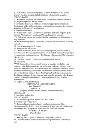 2 Dilatación de los vasos sanguíneos; la arteria temporal es una cuerda
gruesa y pulsátil, las venas de la frente están sobresalientes y azules.
PARTICULARES
* 3 Latidos en las sienes con taquicardia. Vuelve negro el cabello blanco.
* 4 Lagrinwo profuso. Miosis intensa.
5 Sordera laberintica; en sifilíticos. Hipoacusia peor por estar cansado.
Sordera con ruidos en los oídos, más en el izquierdo. Aumento del cerumen.
Sindrome de Meniere (P. Muriaticum).
6 Hipersecreción nasal.
* 7 Cara y frente rojas. La sudoración comienza en la cara. Paperas: para
Burnett, Pilocarpinum Muriaticum 3ªX era el principal remedio.
** 8 Salivación intensa y repentina, líquida; o saliva espesa, filamentosa y
muy adherente.
* 9 Intensa sed siguiendo a los sudores. Náuseas con la salivación. Náuseas
y arcadas.
10 Urgencia para mover el vientre.
11 Menstruación adelantada.
* 12 Gran incremento de las mucosidades bronquiales; con mucha tos y
expectoración. Bronquitis por tomar frío con facilidad. Tuberculosis de rápida
evolución, con sudores copiosos y debilitantes, y hemóptisis (2ªX, trituración
[Boericke]).
13 Debilidad cardíaca. Taquicardia con hipotensión arterial.
14 Se duerme.
*** 15 Sensación de frío y escalofríos que lo sacuden, con fiebre, cara
caliente y roja. Sudores copiosos que comienzan en la cara y frente, en el
borde del cuero cabelludo, invadiendo luego, sucesivamente, el cuello, tronco,
miembros superiores y, finalmente, los inferiores; con sensación de intenso
frío, castañeteo de dientes y deseo de abrigarse; la sudoración es intensa y
debilitante, pudiendo llegar a bajar en cada episodio uno o dos kilos de peso.
Después de la sudoración hay sed, con sensación de alivio y de vigor
incrementado.
16 La piel se irrita con facilidad.
PILOCARPUS MICROPHYLLUS
(ver Jaborandi)
PIMENTA
(Eugenia Pimenta. Myrtus Pimenta. Pimenta Officinalis)
GENERALES
1 Neuralgias unilaterales.
PARTICULARES
2 Lesiones neurálgicas en un solo lado de la cabeza
3 Imperioso deseo de comer.
* 4 Partes del cuerpo están calientes y ardientes, otras están frías.
Curiosa sensación, de frío, como si le pasaran de aquí para allá en el cuerpo
una esponja llena de agua fría, seguida de una sensación de calor.
PIMPINELLA ANISUM
(Anis Verde)
PARTICULARES
* 1 Dolor y frío occipítal, y en la nuca, con pesadez cefálíca.
** 2 Sensibilidad de las mucosas respiratorias por la menor corriente de
aire,
 