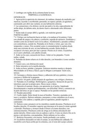 3 Lumbago con rigidez de la columna hasta la nuca.
PIMPINELLA SAXIFRAGA
GENERALES
1 Agravación (o aparición de síntomas): de mañana; después de mediodía; por
masticar; leyendo o escribiendo; pensando; en reposo; parado; al agacharse;
caminando; por abrir una ventana; en una habitación calurosa.
2 Las sensaciones y los dolores van de una parte a la otra, especialmente de
arriba abajo, de delante atrás, de dentro fuera o alternando entre diferentes
partes.
3 Siente todo el cuerpo débil y agotado, con malestar general.
PARTICULARES
* 4 Vértigo con inclinación hacia un lado, a la mañana al levantarse. Calor
con oleada de sangre a la cabeza y confusión, seguida de epistaxis. Zumbidos y
sonidos como de un barril vacío en la cabeza. Aturdimiento y pesadez cefálíca
con somnolencia, cuando lee. Puntadas en la frente y vértex, que van a los
temporales y sienes. Frío occipital como si constantemente lo soplara desde
atrás una corriente de aire, en una habitación cerrada. Dolor desde el
occipucio a la nuca, peor por leer o pensar. Prurito en el vértex. Escalofrios
en el cuero cabelludo, con cabello erizado.
5 Ardor en los ojos; sensación de fresco. Ardor en los párpados. Visión
turbia, velada.
6 Puntadas de dentro afuera en el oído derecho, con bramidos o como sonidos
distantes.
7 Catarro seco, con obstrucción nasal.
8 Dolor ulcerativo en la mejilla derecha.
9 Ardor en boca, paladar y garganta. Sialorrea mientras mastica y después.
Mucosidades en la boca y fauces, que lo obligan a carraspear. Gusto acre,
terroso.
10 Carraspea y elimina mucus blanco y adherente del arco palatino y trozos
caseosos y fétidos de la garganta.
11 Eructos: sin gusto; ácidos después de agacharse; con vértigos y bostezos.
12 Puntadas en el ombligo. Borborigmos y gorgoteos. Sensación de que los
intestinos caen por su propio peso. Heces secas y duras.
13 Opresión al caminar; disnea, con aprensión en el pecho. Impulsado
frecuentemente a inspirar profundamente, con dificultad. Dolor y cansancio en
la parte del tórax en que se apoya. Puntadas en las paredes torácicas.
14 Pesadez precordial.
15 Cuello rígido. Dolor desde la nuca al hombro. Tensión y puntadas en la
nuca y occipucio. Dolores ardientes, punzantes o como calambres en el sacro,
extendidos a las caderas y espalda; peor al agacharse, parado erguido o
caminando.
16 Dolores como cansancio en los miembros cuando descansa. Pinchazos en el
hombro derecho. El miembro superior que descansa en la mesa lo siente agotado
y dormido. Pinchazos y tironeos desde el brazo a la mano derechos, con
estremecimientos. Pinchazos como de ortiga en la última articulación del
anular derecho. Dolor como roto en caderas y pelvis. Como un chorro frío en la
pierna y pié derechos, con puntaditas. Dolor ardiente en los callos.
17 Bostezos frecuentes; con eructos. Sueño profundo; con sueños.
18 Escalofrios desusados en todo el cuerpo, en una habitación caldeada. El
escalofrío corre hacia arriba por la columna, con el resto del cuerpo caliente
 