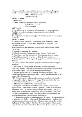 y las manos heladas. Muy sensible al frio, con escalofríos en la espalda
cuando se abre la ventana. Fiebre catarral violenta. Suda cada mañana.
PINUS LAMBERTIANA
(Pino Azucarado)
PARTICULARES
1 Diarrea leve.
2 Aborto. Amenorrea o menstruaciones suprimidas.
PINUS SYLVESTRIS
(Pino Europeo)
MENTALES
1 Quiere hacer varias cosas, emprende todas, pero no termina ninguna.
Aturdido, no puede pensar; peor por esfuerzos. Ansioso, abatido.
GENERALES
2 Peor: por esfuerzos; caminando; por el tacto o la presión; de mañana y al
anochecer.
PARTICULARES
3 Vértigo, a veces con caida. Cabeza pesada, llena, aturdida. Cefalea
presiva peor al mover los ojos. Dolor desgarrante en las sienes. Cuero
cabelludo sensible.
4 Ojos inflamados. Bordes de los párpados rojos. Visión turbia, velada.
Estrabismo.
5 Puntadas en los oídos. Oye rugidos.
6 Epistaxis copiosas. Coriza con secreción mucosa. Prurito nasal.
7 Cara pálida y roja alternativamente. Dolores desgarrantes en la cara.
8 Odontalgias, con calor en la cara y cefalea. Boca seca con sed.
9 Malestar, como si hubiera algo en la garganta. Adenopatía submaxilar
dolorosa.
10 Apetito variable. Presión en el epigastrio después de comer, con gran
distensión
11 Distensión en los hipondrios con dolores ardientes y presivos.
Hipertrofia hepática. Presión y plenitud en hígado y bazo. Cólico con flatos
incarcerados. Dolor e hinchazón en los ganglios inguinales.
12 Intenso prurito anal. Heces líquidas, biliosas, con cólicos y gran
excitación. Elimina nematelmintos; ardor y prurito anal. Hemorragia de las
hemorroides. Constipación.
* 13 Víolentos dolores ardientes y terebrantes en los riñones, extendidos a
lo largo de los uréteres. Espasmos de vejiga. Dolores ardientes al orinar.
Disuria. Poliuria acentuada; orina de olor fuerte.
14 Menstruaciones adelantadas; retrasadas; escasas.
15 Ronquera. Aumento del mucus bronquial. Tos seca y corta; o con
expectoración. Disnea peor al caminar. Opresión. Dolor al tacto en la parte
anterior del tórax, con la sensación de que fuera muy delgada y que se va a
hundir por la menor presión. Ardor en los costados del tórax. Palpitaciones.
16 Tironeo y rigidez en la nuca. Dolores presivos y tironeantes entre los
omóplatos y en el sacro, con dificultad para moverse.
** 17 Reamatísmo gotoso en las articulaciones de manos y pies, especialmente
en los dedos, con rigidez y calambres. Debilidad en piernas y tobillos, sobre
todo en niños con miembros inferiores delgados, que se tuercen los tobillos
fácilmente. Rodillas rígidas y doloridas. Dolor en las tibias. Calambres en
las pantorrillas cuando se estira de noche en cama. Dolor al anochecer entre
 