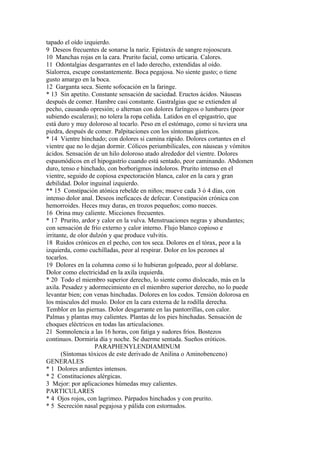 tapado el oído izquierdo.
9 Deseos frecuentes de sonarse la nariz. Epistaxis de sangre rojooscura.
10 Manchas rojas en la cara. Prurito facial, como urticaria. Calores.
11 Odontalgias desgarrantes en el lado derecho, extendidas al oído.
Síalorrea, escupe constantemente. Boca pegajosa. No siente gusto; o tiene
gusto amargo en la boca.
12 Garganta seca. Siente sofocación en la faringe.
* 13 Sin apetito. Constante sensación de saciedad. Eructos ácidos. Náuseas
después de comer. Hambre casi constante. Gastralgias que se extienden al
pecho, causando opresión; o alternan con dolores faríngeos o lumbares (peor
subiendo escaleras); no tolera la ropa ceñida. Latidos en el epigastrio, que
está duro y muy doloroso al tocarlo. Peso en el estómago, como si tuviera una
piedra, después de comer. Palpitaciones con los síntomas gástricos.
* 14 Vientre hinchado; con dolores si camina rápido. Dolores cortantes en el
vientre que no lo dejan dormir. Cólicos periumbilicales, con náuseas y vómitos
ácidos. Sensación de un hilo doloroso atado alrededor del vientre. Dolores
espasmódicos en el hipogastrío cuando está sentado, peor caminando. Abdomen
duro, tenso e hinchado, con borborigmos indoloros. Prurito intenso en el
vientre, seguido de copiosa expectoración blanca, calor en la cara y gran
debilidad. Dolor inguinal izquierdo.
** 15 Constipación atónica rebelde en niños; mueve cada 3 ó 4 días, con
intenso dolor anal. Deseos ineficaces de defecar. Constipación crónica con
hemorroides. Heces muy duras, en trozos pequeños; como nueces.
16 Orina muy caliente. Micciones frecuentes.
* 17 Prurito, ardor y calor en la vulva. Menstruaciones negras y abundantes;
con sensación de frío externo y calor interno. Flujo blanco copioso e
irritante, de olor dulzón y que produce vulvitis.
18 Ruidos crónicos en el pecho, con tos seca. Dolores en el tórax, peor a la
izquierda, como cuchilladas, peor al respirar. Dolor en los pezones al
tocarlos.
19 Dolores en la columna como si lo hubieran golpeado, peor al doblarse.
Dolor como electricidad en la axila izquierda.
* 20 Todo el miembro superior derecho, lo siente como dislocado, más en la
axila. Pesadez y adormecimiento en el miembro superior derecho, no lo puede
levantar bien; con venas hinchadas. Dolores en los codos. Tensión dolorosa en
los músculos del muslo. Dolor en la cara externa de la rodilla derecha.
Temblor en las piernas. Dolor desgarrante en las pantorrillas, con calor.
Palmas y plantas muy calientes. Plantas de los pies hinchadas. Sensación de
choques eléctricos en todas las articulaciones.
21 Somnolencia a las 16 horas, con fatiga y sudores fríos. Bostezos
continuos. Dormiría día y noche. Se duerme sentada. Sueños eróticos.
PARAPHENYLENDIAMINUM
(Síntomas tóxicos de este derivado de Anilina o Aminobenceno)
GENERALES
* 1 Dolores ardientes intensos.
* 2 Constituciones alérgicas.
3 Mejor: por aplicaciones húmedas muy calientes.
PARTICULARES
* 4 Ojos rojos, con lagrimeo. Párpados hinchados y con prurito.
* 5 Secreción nasal pegajosa y pálida con estornudos.
 