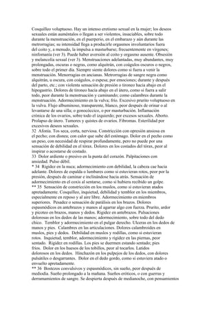 Cosquilleo voluptuoso. Hay un intenso eretismo sexual en la mujer; los deseos
sexuales están auméntalos o llegan a ser violentos, insaciables, sobre todo
durante la menstruación, en el puerperio, en el embarazo y aún durante las
metrorragias; su intensidad llega a producirle orgasmos involuntarios fuera
del coito y, a menudo, la impulsa a masturbarse; frecuentemente en vírgenes;
ninfomanía (ver 3). Puede haber aversión al coito y orgasmo ausente. Obsesión
y melancolía sexual (ver 3). Menstruaciones adelantadas, muy abundantes, muy
prolongadas, oscuras o negras, como alquitrán, con coágulos oscuros o negros,
sobre todo el primer día. Siempre siente dolores como si fuera a venir la
menstruación. Menorragias en ancianas. Metrorragias de sangre negra como
alquitrán, u oscura, con coágulos, o espesa; por emociones; durante y después
del parto, etc.; con violenta sensación de presión o tironeo hacia abajo en el
hipogastrio. Dolores de tironeo hacia abajo en el útero, como si fuera a salir
todo, peor durante la menstruación y caminando; como calambres durante la
menstruación. Adormecimiento en la vulva; frío. Excesivo prurito voluptuoso en
la vulva. Flujo albuminoso, transparente, blanco, peor después de orinar o al
levantarse de una silla; o gonocóccico, o por masturbación. Inflamación
crónica de los ovarios, sobre todo el izquierdo; por excesos sexuales. Aborto.
Prolapso de útero. Tumores y quistes de ovarios. Fibromas. Esterilidad por
excesivos deseos sexuales.
32 Afonía. Tos seca, corta, nerviosa. Constricción con opresión ansiosa en
el pecho; con disnea; con calor que sube del estómago. Dolor en el pecho como
un peso, con necesidad de respirar profundamente, pero no puede por una
sensación de debilidad en el tórax. Dolores en los costados del tórax, peor al
inspirar o acostarse de costado.
33 Dolor ardiente o presivo en la punta del corazón. Palpitaciones con
ansiedad. Pulso débil.
* 34 Rigidez en la nuca; adormecimiento con debilidad, la cabeza cae hacia
adelante. Dolores de espalda o lumbares como si estuvieran rotos, peor por la
presión, después de caminar e inclinándose hacia atrás. Sensación de
adormecimiento en el coxis al sentarse, como si hubiera recibido un golpe.
** 35 Sensación de constricción en los muslos, como si estuvieran atados
apretadamente. Cosquilleo, inquietud, debilidad y temblor en los miembros,
especialmente en reposo y al aire libre. Adormecimiento en miembros
superiores. Pesadez o sensación de parálisis en los brazos. Dolores
espasmódicos en antebrazos y manos al agarrar algo con fuerza. Prurito, ardor
y picoteo en brazos, manos y dedos. Rigidez en antebrazos. Pulsaciones
dolorosas en los dedos de las manos; adormecimiento, sobre todo del dedo
chico. Temblor y adormecimiento en el pulgar derecho. Ulceras en los dedos de
manos y pies. Calambres en las articulaciones. Dolores calambroides en
muslos, pies y dedos. Debilidad en muslos y rodillas, como si estuvieran
rotos. Inquietud, temblor, adormecimiento y rigidez en las piernas, peor
sentado. Rigidez en rodillas. Los pies se duermen estando sentado; pies
fríos. Dolor en los huesos de los tobillos, peor al tocarlos. Latidos
dolorosos en los dedos. Hinchazón en los pulpejos de los dedos, con dolores
pulsátiles o desgarrantes. Dolor en el dedo gordo, como si estuviera atado o
envuelto apretadamente.
** 36 Bostezos convulsivos y espasmódicos, sin sueño, peor después de
mediodía. Sueño prolongado a la mañana. Sueños eróticos, o con guerras y
derramamientos de sangre. Se despierta después de medianoche, con pensamientos
 