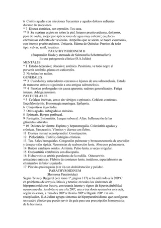 6 Cistitis agudas con micciones frecuentes y agudos dolores ardientes
durante las micciones.
* 7 Disnea asmática, con opresión. Tos seca.
** 8 Su máxima acción es sobre la piel. Intenso prurito ardiente, doloroso,
peor de noche, mejor por aplicaciones de agua muy caliente; en placas
edematosas cubiertas de vesículas. Ampollas que se secan, se hacen escamosas,
con intenso prurito ardiente. Urticaria. Edema de Quincke. Pruritos de todo
tipo: vulvar, senil, hepático.
PARATHYPHOIDINUM B
(Suspensión lisada y atenuada de Salmonella Schottmuelleri)
Es una patogenesia clínica (O.A.Julián)
MENTALES
* 1 Estado depresivo; obsesivo; asténico. Pesimista, ve todo negro el
porvenir sombrío, piensa en catástrofes.
2 No tolera los ruidos.
GENERALES
** 3 Cuando hay antecedentes cercanos o lejanos de una salmonelosis. Estado
de marasmo cróníco siguiendo a una antigua salmonelosis.
** 4 Pirexías prolongadas sin causa aparente; sudores generalizados. Fatiga
intensa. Adelgazamiento.
PARTICULARES
* 5 Cefaleas intensas, con o sin vértigos o epístaxis. Cefaleas continuas.
Encefalomielitis. Hemorragia meníngea. Epilepsía.
6 Conjuntivas inyectadas.
7 Otitis agudas, subagudas o crónicas.
8 Epistaxis. Herpes peribucal.
9 Faringitis. Estomatitis. Lengua saburral. Aftas. Inflamación de las
glándulas salivales.
* 10 Dolores de vientre. Espleno y hepatomegalia. Colecistitis agudas y
crónicas. Pancreatitis. Vómitos y diarrea con fiebre.
11 Diarrea matinal o postprandial. Constipación.
12 Pielocistitis. Cistitis; cistalgias crónicas.
13 Tos. Rales bronquiales. Congestión pulmonar y bronconeumonia de aparición
y desaparición rápida. Neumonias de reabsorción lenta. Abscesos pulmonares.
14 Ruidos cardíacos sordos. Arritmia. Pulso lento, a veces irregular.
15 Osteoartritis vertebrales con discopatía.
16 Hidrartrosis o artritis purulentas de la rodilla. Osteoartritis
articulares erráticas. Flebitis de comienzo lento, insidioso, especialmente en
el miembro inferior izquierdo.
17 Pirexias prolongadas (ver 4) con deshidratación y palidez.
PARATHYROIDINUM
(Hormona Paratiroidea)
Según Tetau y Bergeret (ver tomo 1º, página 117) se ha utilizado a la 200ª C
en problemas de artrosis, litiasis y tetanía; en todos los sindromes de
hipoparatiroidismo frustro, con tetanía latente y signos de hiperexcitabilidad
neuromuscular; también se usa a la 200ª, una a tres dosis semanales asociada,
según los casos, a Tiroides 200ª u Ovario 200ª o Hígado 200ª. En una
recopilación, O.A.Julian agrupa síntomas de hiperparatiroidismo que configuran
un cuadro clínico que puede servir de guía para una prescripción homeopática
de la hormona.
 