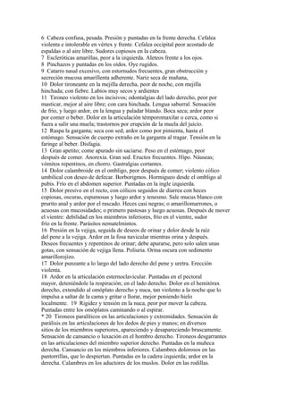 6 Cabeza confusa, pesada. Presión y puntadas en la frente derecha. Cefalea
violenta e intolerable en vértex y frente. Cefalea occipital peor acostado de
espaldas o al aire libre. Sudores copiosos en la cabeza.
7 Escleróticas amarillas, peor a la izquierda. Aleteos frente a los ojos.
8 Pinchazos y puntadas en los oídos. Oye rugidos.
9 Catarro nasal excesivo, con estornudos frecuentes, gran obstrucción y
secreción mucosa amarillenta adherente. Nariz seca de mañana,
10 Dolor tironeante en la mejilla derecha, peor de noche, con mejilla
hinchada; con fiebre. Labios muy secos y ardientes
11 Tironeo violento en los incisivos; odontalgias del lado derecho, peor por
masticar, mejor al aire libre; con cara hinchada. Lengua saburral. Sensación
de frío, y luego ardor, en la lengua y paladar blando. Boca seca; ardor peor
por comer o beber. Dolor en la articulación témporomaxilar o cerca, como si
fuera a salir una muela; trastornos por erupción de la muela del juicio.
12 Raspa la garganta; seca con sed; ardor como por pimienta, hasta el
estómago. Sensación de cuerpo extraño en la garganta al tragar. Tensión en la
faringe al beber. Disfagia.
13 Gran apetito; come apurado sin saciarse. Peso en el estómago, peor
después de comer. Anorexia. Gran sed. Eructos frecuentes. Hipo. Náuseas;
vómitos repentinos, en chorro. Gastralgias cortantes.
14 Dolor calambroide en el ombligo, peor después de comer; violento cólico
umbilical con deseo de defecar. Borborigmos. Hormigueo desde el ombligo al
pubis. Frío en el abdomen superior. Puntadas en la ingle izquierda.
15 Dolor presivo en el recto, con cólicos seguidos de diarrea con heces
copiosas, oscuras, espumosas y luego ardor y tenesmo. Sale mucus blanco con
prurito anal y ardor por el rascado. Heces casi negras; o amarillomarrones, o
acuosas con mucosidades; o primero pastosas y luego acuosas. Después de mover
el vientre: debilidad en los miembros inferiores, frío en el vientre, sudor
frío en la frente. Parásitos nematelmintos.
16 Presión en la vejiga, seguida de deseos de orinar y dolor desde la raíz
del pene a la vejiga. Ardor en la fosa navicular mientras orina y después.
Deseos frecuentes y repentinos de orinar; debe apurarse, pero solo salen unas
gotas, con sensación de vejiga llena. Poliuria. Orina oscura con sedimento
amarillorojízo.
17 Dolor punzante a lo largo del lado derecho del pene y uretra. Erección
violenta.
18 Ardor en la articulación esternoclavicular. Puntadas en el pectoral
mayor, deteniéndole la respiración; en el lado derecho. Dolor en el hemitórax
derecho, extendido al omóplato derecho y nuca, tan violento a la noche que lo
impulsa a saltar de la cama y gritar o llorar, mejor poniendo hielo
localmente. 19 Rigidez y tensión en la nuca, peor por mover la cabeza.
Puntadas entre los omóplatos caminando o al espirar.
* 20 Tironeos paralíticos en las articulaciones y extremidades. Sensación de
parálisis en las articulaciones de los dedos de pies y manos; en diversos
sitios de los miembros superiores, apareciendo y desapareciendo bruscamente.
Sensación de cansancio o luxación en el hombro derecho. Tironeos desgarrantes
en las articulaciones del miembro superior derecho. Puntadas en la muñeca
derecha. Cansancio en los miembros inferiores. Calambres dolorosos en las
pantorrillas, que lo despiertan. Puntadas en la cadera izquierda; ardor en la
derecha. Calambres en los aductores de los muslos. Dolor en las rodillas.
 