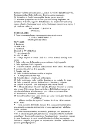 Puntadas violentas en los maleolos. Ardor en el periostio de la tibia derecha.
Piernas dormidas. Dedos de los pies dolorosos, como quemados.
21 Somnolencia. Sueño interrumpido. Sueños que no recuerda.
22 Violentos y repentinos escalofríos que lo sacuden y despiertan, con
castañeteo de dientes, seguidos de fiebre seca; frío en el vientre con cara y
manos calientes. Sudores agrios de noche. Sudores en pie derecho y manos; el
pie izquierdo está seco.
PLUMBAGO EUROPAEA
(Dentelaria)
PARTICULARES
1 Erupciones vesiculares o papulosas en manos y antebrazos.
PLUMBAGO LITTORALIS
(Plumbaginea del Brasíl)
MENTALES
1 Taciturno.
GENERALES
2 Postración.
DESEOS Y AVERSIONES
* 3 Aversión a todo.
PARTICULARES
* 4 Vértigo después de comer. Calor en la cabeza. Cefalea frontal y en las
sienes.
5 Calor en los ojos. Inflamación con secreción en el ojo izquierdo.
6 Dolor agudo en el oído izquierdo.
* 7 Sialorrea lechosa. Ulceración en la comisura de los labios. Boca amarga.
8 Constricción dolorosa de la garganta.
9 Pesadez gástrica.
10 Dolor detrás de las falsas costillas al inspirar.
* 11 Constipación con orina roja.
12 Violentos deseos sexuales, en ambos sexos.
13 Dolor o pinchazos en las costillas derechas; en los costados del tórax.
14 Dolor precordial; puntada. Palpitaciones. Pulso duro y pequeño.
15 Dolores de espalda. Dolor en la región renal. Dolor lumbar.
** 16 Dolor ardiente en el hombro derecho. Dolor en el húmero al levantar
algo pesado. Uricema con dolores articulares. Debilidad articular en los
miembros inferiores. Miembros superiores calientes con manos frías.
17 Somnolencia. Sueña con cadáveres.
18 Escalofríos al moverse. Calor interno que viene y se va, peor de noche.
PLUMBUM
(Plomo metálico, incluyendo Plumbum Aceticum y Carbonicum)
MENTALES
* 1 Triste, taciturno, deprimido, cansado de la vida; descorazonamiento;
gran angustia y malestar, con suspiros; aversión a conversar y a trabajar.
Apatía creciente.
* 2 Miedo de ser asesinado o envenenado, piensa que cada persona que lo
rodea es un asesino; con gran gran ansiedad e inquietud. Delirio alternando
con cólicos y dolores en los miembros. Adopta actitudes y posiciones raras en
la cama. Se desmaya al entrar a una habitación donde hay mucha gente.
Tendencia a engañar, a exagerar sus enfermedades. Histeria. Demencia de la
parálisis general progresiva.
 