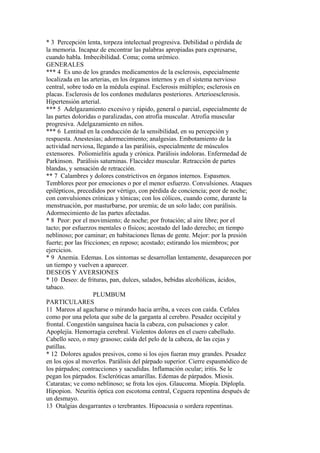 * 3 Percepción lenta, torpeza intelectual progresiva. Debilidad o pérdida de
la memoria. Incapaz de encontrar las palabras apropiadas para expresarse,
cuando habla. Imbecibilidad. Coma; coma urémico.
GENERALES
*** 4 Es uno de los grandes medicamentos de la esclerosis, especialmente
localizada en las arterias, en los órganos internos y en el sistema nervioso
central, sobre todo en la médula espinal. Esclerosis múltiples; esclerosis en
placas. Esclerosis de los cordones medulares posteriores. Arterioesclerosis.
Hípertensión arterial.
*** 5 Adelgazamiento excesivo y rápido, general o parcial, especialmente de
las partes doloridas o paralizadas, con atrofia muscular. Atrofia muscular
progresiva. Adelgazamiento en niños.
*** 6 Lentitud en la conducción de la sensibilidad, en su percepción y
respuesta. Anestesias; adormecimiento; analgesias. Embotamiento de la
actividad nerviosa, llegando a las parálisis, especialmente de músculos
extensores. Poliomielitis aguda y crónica. Parálisis indoloras. Enfermedad de
Parkinson. Parálisis saturninas. Flaccidez muscular. Retracción de partes
blandas, y sensación de retracción.
** 7 Calambres y dolores constrictivos en órganos internos. Espasmos.
Temblores peor por emociones o por el menor esfuerzo. Convulsiones. Ataques
epilépticos, precedidos por vértigo, con pérdida de conciencia; peor de noche;
con convulsiones crónicas y tónicas; con los cólicos, cuando come, durante la
menstruación, por masturbarse, por uremia; de un solo lado; con parálisis.
Adormecimiento de las partes afectadas.
* 8 Peor: por el movimiento; de noche; por frotación; al aire libre; por el
tacto; por esfuerzos mentales o físicos; acostado del lado derecho; en tiempo
neblinoso; por caminar; en habitaciones llenas de gente. Mejor: por la presión
fuerte; por las fricciones; en reposo; acostado; estirando los miembros; por
ejercicios.
* 9 Anemia. Edemas. Los síntomas se desarrollan lentamente, desaparecen por
un tiempo y vuelven a aparecer.
DESEOS Y AVERSIONES
* 10 Deseo: de frituras, pan, dulces, salados, bebidas alcohólicas, ácidos,
tabaco.
PLUMBUM
PARTICULARES
11 Mareos al agacharse o mirando hacia arriba, a veces con caída. Cefalea
como por una pelota que sube de la garganta al cerebro. Pesadez occipital y
frontal. Congestión sanguínea hacia la cabeza, con pulsaciones y calor.
Apoplejía. Hemorragia cerebral. Violentos dolores en el cuero cabelludo.
Cabello seco, o muy grasoso; caída del pelo de la cabeza, de las cejas y
patillas.
* 12 Dolores agudos presivos, como si los ojos fueran muy grandes. Pesadez
en los ojos al moverlos. Parálisis del párpado superior. Cierre espasmódico de
los párpados; contracciones y sacudidas. Inflamación ocular; iritis. Se le
pegan los párpados. Escleróticas amarillas. Edemas de párpados. Miosis.
Cataratas; ve como neblinoso; se frota los ojos. Glaucoma. Miopía. Díplopla.
Hipopion. Neuritis óptica con escotoma central, Ceguera repentina después de
un desmayo.
13 Otalgias desgarrantes o terebrantes. Hipoacusia o sordera repentinas.
 