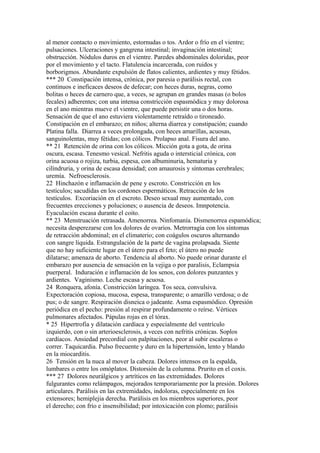 al menor contacto o movimiento, estornudas o tos. Ardor o frío en el vientre;
pulsaciones. Ulceraciones y gangrena intestinal; invaginación intestinal;
obstrucción. Nódulos duros en el vientre. Paredes abdominales doloridas, peor
por el movimiento y el tacto. Flatulencia incarcerada, con ruidos y
borborigmos. Abundante expulsión de flatos calientes, ardientes y muy fétidos.
*** 20 Constipación intensa, crónica, por paresia o parálisis rectal, con
continuos e ineficaces deseos de defecar; con heces duras, negras, como
bolitas o heces de carnero que, a veces, se agrupan en grandes masas (o bolos
fecales) adherentes; con una intensa constricción espasmódica y muy dolorosa
en el ano mientras mueve el vientre, que puede persistir una o dos horas.
Sensación de que el ano estuviera violentamente retraído o tironeado.
Constipación en el embarazo; en niños; alterna diarrea y constipación; cuando
Platina falla. Diarrea a veces prolongada, con heces amarillas, acuosas,
sanguinolentas, muy fétidas; con cólicos. Prolapso anal. Fisura del ano.
** 21 Retención de orina con los cólicos. Micción gota a gota, de orina
oscura, escasa. Tenesmo vesical. Nefritis aguda o intersticial crónica, con
orina acuosa o rojiza, turbia, espesa, con albuminuria, hematuria y
cilíndruria, y orina de escasa densidad; con amaurosis y síntomas cerebrales;
uremía. Nefroesclerosis.
22 Hinchazón e inflamación de pene y escroto. Constricción en los
testículos; sacudídas en los cordones espermáticos. Retracción de los
testículos. Excoriación en el escroto. Deseo sexual muy aumentado, con
frecuentes erecciones y poluciones; o ausencia de deseos. Imnpotencia.
Eyaculación escasa durante el coito.
** 23 Menstruación retrasada. Amenorrea. Ninfomanía. Dismenorrea espamódica;
necesita desperezarse con los dolores de ovarios. Metrorragia con los síntomas
de retracción abdominal; en el climaterio; con coágulos oscuros alternando
con sangre líquida. Estrangulación de la parte de vagina prolapsada. Siente
que no hay suficiente lugar en el útero para el feto; el útero no puede
dilatarse; amenaza de aborto. Tendencia al aborto. No puede orinar durante el
embarazo por ausencia de sensación en la vejiga o por paralisis, Eclampsia
puerperal. Induración e inflamación de los senos, con dolores punzantes y
ardientes. Vaginismo. Leche escasa y acuosa.
24 Ronquera, afonía. Constricción laríngea. Tos seca, convulsiva.
Expectoración copiosa, mucosa, espesa, transparente; o amarillo verdosa; o de
pus; o de sangre. Respiración disneica o jadeante. Asma espasmódico. Opresión
periódica en el pecho: presión al respirar profundamente o reírse. Vértices
pulmonares afectados. Pápulas rojas en el tórax.
* 25 Hipertrofia y dilatación cardíaca y especialmente del ventrículo
izquierdo, con o sin arterioesclerosis, a veces con nefritis crónicas. Soplos
cardíacos. Ansiedad precordial con palpitaciones, peor al subir escaleras o
correr. Taquicardia. Pulso frecuente y duro en la hipertensión, lento y blando
en la miocarditis.
26 Tensión en la nuca al mover la cabeza. Dolores intensos en la espalda,
lumbares o entre los omóplatos. Distorsión de la columna. Prurito en el coxis.
*** 27 Dolores neurálgicos y artríticos en las extremidades. Dolores
fulgurantes como relámpagos, mejorados temporariamente por la presión. Dolores
articulares. Parálisis en las extremidades, indoloras, especialmente en los
extensores; hemiplejia derecha. Parálisis en los miembros superiores, peor
el derecho; con frío e insensibilidad; por intoxicación con plomo; parálisis
 