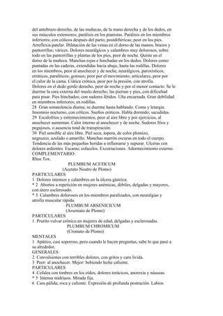 del antebrazo derecho, de las muñecas, de la mano derecha y de los dedos, en
sus músculos extensores; parálisis en los pianistas. Parálisis en los miembros
inferiores; con cólicos después del parto; postdiftéricas; peor en los pies.
Arreflexia patelar. Dilatación de las venas en el dorso de las manos, brazos y
pantorrillas; várices. Dolores neurálgicos y calambres muy dolorosos, sobre
todo en las pantorrillas y plantas de los pies, peor de noche. Quiste en el
dorso de la muñeca. Manchas rojas e hinchadas en los dedos. Dolores como
puntadas en las caderas, extendídas hacia abajo, hasta las rodillas. Dolores
en los miembros, peor al anochecer y de noche, neurálgicos, paroxísticos,
erráticos, paralíticos; gotosos; peor por el movimiento; articulares, peor por
el calor de la cama. Ciática crónica, peor por la presión, con atrofia.
Dolores en el dedo gordo derecho, peor de noche y por el menor contacto. Se le
duerme la cara externa del muslo derecho; las piernas y pies, con dificultad
para pisar. Pies hinchados; con sudores fétidos. Uña encarnada. Gran debilidad
en miembros inferiores; en rodillas.
28 Gran somnolencia diurna; se duerme hasta hablando. Coma y letargia.
Insomnio nocturno, con cólicos. Sueños eróticos. Habla dormido; sacudidas.
29 Escalofríos y estremecimientos, peor al aire libre y por ejercicios, al
anochecer aumentan. Calor interno al anochecer y de noche. Sudores fríos y
pegajosos, o ausencia total de transpiración.
30 Piel sensible al aire libre. Piel seca, áspera, de color plomizo,
negruzco, azulado o amarillo. Manchas marrón oscuras en todo el cuerpo.
Tendencia de las más pequeñas heridas a inflamarse y supurar. Ulceras con
dolores ardientes. Escaras; esfacelos. Excoriaciones. Adormecimiento externo.
COMPLEMENTARIO:
Rhus Tox.
PLUMBUM ACETICUM
(Acetato Neutro de Plomo)
PARTICULARES
1 Dolores intensos y calambres en la úlcera gástrica.
* 2 Abortos a repetición en mujeres anémicas, débiles, delgadas y mayores,
con útero esclerosado.
* 3 Calambres dolorosos en los miembros paralizados, con neuralgias y
atrofia muscular rápida.
PLUMBUM ARSENICICUM
(Arseniato de Plomo)
PARTICULARES
1 Prurito vulvar crónico en mujeres de edad, delgadas y esclerosadas.
PLUMBUM CHROMICUM
(Cromato de Plomo)
MENTALES
1 Apático, casi soporoso, pero cuando le hacen preguntas, sabe lo que pasó a
su alrededor.
GENERALES
2 Convulsiones con terribles dolores, con gritos y cara lívida.
3 Peor: al anochecer. Mejor: bebiendo leche caliente.
PARTICULARES
4 Cefalea con timbres en los oídos, dolores torácicos, anorexia y náuseas.
* 5 Intensa midríasis. Mirada fija.
6 Cara pálida; roca y caliente. Expresión de profunda postración. Labios
 