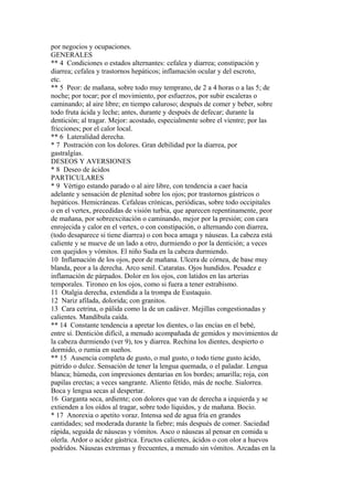 por negocios y ocupaciones.
GENERALES
** 4 Condiciones o estados alternantes: cefalea y diarrea; constipación y
diarrea; cefalea y trastornos hepáticos; inflamación ocular y del escroto,
etc.
** 5 Peor: de mañana, sobre todo muy temprano, de 2 a 4 horas o a las 5; de
noche; por tocar; por el movimiento, por esfuerzos, por subir escaleras o
caminando; al aire libre; en tiempo caluroso; después de comer y beber, sobre
todo fruta ácida y leche; antes, durante y después de defecar; durante la
dentición; al tragar. Mejor: acostado, especialmente sobre el vientre; por las
fricciones; por el calor local.
** 6 Lateralídad derecha.
* 7 Postración con los dolores. Gran debilidad por la diarrea, por
gastralgías.
DESEOS Y AVERSIONES
* 8 Deseo de ácidos
PARTICULARES
* 9 Vértigo estando parado o al aire libre, con tendencia a caer hacia
adelante y sensación de plenitud sobre los ojos; por trastornos gástricos o
hepáticos. Hemicráneas. Cefaleas crónicas, periódicas, sobre todo occipitales
o en el vertex, precedidas de visión turbia, que aparecen repentinamente, peor
de mañana, por sobreexcitación o caminando, mejor por la presión; con cara
enrojecida y calor en el vertex, o con constipación, o alternando con diarrea,
(todo desaparece si tiene diarrea) o con boca amaga y náuseas. La cabeza está
caliente y se mueve de un lado a otro, durmiendo o por la dentición; a veces
con quejidos y vómitos. El niño Suda en la cabeza durmiendo.
10 Inflamación de los ojos, peor de mañana. Ulcera de córnea, de base muy
blanda, peor a la derecha. Arco senil. Cataratas. Ojos hundidos. Pesadez e
inflamación de párpados. Dolor en los ojos, con latidos en las arterias
temporales. Tironeo en los ojos, como si fuera a tener estrabismo.
11 Otalgia derecha, extendida a la trompa de Eustaquio.
12 Nariz afilada, dolorida; con granitos.
13 Cara cetrina, o pálida como la de un cadáver. Mejillas congestionadas y
calientes. Mandíbula caída.
** 14 Constante tendencia a apretar los dientes, o las encías en el bebé,
entre sí. Dentición difícil, a menudo acompañada de gemidos y movimientos de
la cabeza durmiendo (ver 9), tos y diarrea. Rechina los dientes, despierto o
dormido, o rumia en sueños.
** 15 Ausencia completa de gusto, o mal gusto, o todo tiene gusto ácido,
pútrido o dulce. Sensación de tener la lengua quemada, o el paladar. Lengua
blanca; húmeda, con impresiones dentarias en los bordes; amarilla; roja, con
papilas erectas; a veces sangrante. Aliento fétido, más de noche. Sialorrea.
Boca y lengua secas al despertar.
16 Garganta seca, ardiente; con dolores que van de derecha a izquierda y se
extienden a los oídos al tragar, sobre todo líquidos, y de mañana. Bocio.
* 17 Anorexia o apetito voraz. Intensa sed de agua fría en grandes
cantidades; sed moderada durante la fiebre; más después de comer. Saciedad
rápida, seguida de náuseas y vómitos. Asco o náuseas al pensar en comida u
olerla. Ardor o acidez gástrica. Eructos calientes, ácidos o con olor a huevos
podrídos. Náuseas extremas y frecuentes, a menudo sin vómitos. Arcadas en la
 