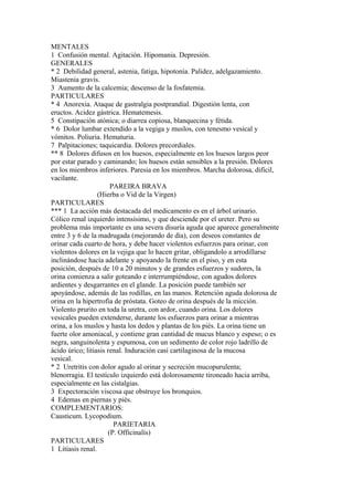MENTALES
1 Confusión mental. Agitación. Hipomania. Depresión.
GENERALES
* 2 Debilidad general, astenia, fatiga, hipotonía. Palidez, adelgazamiento.
Miastenia gravís.
3 Aumento de la calcemia; descenso de la fosfatemia.
PARTICULARES
* 4 Anorexia. Ataque de gastralgia postprandial. Digestión lenta, con
eructos. Acidez gástrica. Hematemesis.
5 Constipación atónica; o diarrea copiosa, blanquecina y fétida.
* 6 Dolor lumbar extendido a la vegiga y muslos, con tenesmo vesical y
vómitos. Poliuria. Hematuria.
7 Palpitaciones; taquicardia. Dolores precordiales.
** 8 Dolores difusos en los huesos, especialmente en los huesos largos peor
por estar parado y caminando; los huesos están sensibles a la presión. Dolores
en los miembros inferiores. Paresia en los miembros. Marcha dolorosa, difícil,
vacilante.
PAREIRA BRAVA
(Hierba o Vid de la Virgen)
PARTICULARES
*** 1 La acción más destacada del medicamento es en el árbol urinario.
Cólico renal izquierdo intensísimo, y que desciende por el ureter. Pero su
problema más importante es una severa disuría aguda que aparece generalmente
entre 3 y 6 de la madrugada (mejorando de día), con deseos constantes de
orinar cada cuarto de hora, y debe hacer violentos esfuerzos para orinar, con
violentos dolores en la vejiga que lo hacen gritar, obligandolo a arrodillarse
inclinándose hacía adelante y apoyando la frente en el piso, y en esta
posición, después de 10 a 20 minutos y de grandes esfuerzos y sudores, la
orina comienza a salir goteando e interrumpiéndose, con agudos dolores
ardientes y desgarrantes en el glande. La posición puede también ser
apoyándose, además de las rodillas, en las manos. Retención aguda dolorosa de
orina en la hipertrofia de próstata. Goteo de orina después de la micción.
Violento prurito en toda la uretra, con ardor, cuando orina. Los dolores
vesicales pueden extenderse, durante los esfuerzos para orinar a mientras
orina, a los muslos y hasta los dedos y plantas de los piés. La orina tiene un
fuerte olor amoniacal, y contiene gran cantidad de mucus blanco y espeso; o es
negra, sanguinolenta y espumosa, con un sedimento de color rojo ladrillo de
ácido úrico; litiasis renal. Induración casi cartilaginosa de la mucosa
vesical.
* 2 Uretritis con dolor agudo al orinar y secreción mucopurulenta;
blenorragia. El testículo izquierdo está dolorosamente tironeado hacia arriba,
especialmente en las cistalgias.
3 Expectoración viscosa que obstruye los bronquios.
4 Edemas en piernas y piés.
COMPLEMENTARIOS:
Causticum. Lycopodium.
PARIETARIA
(P. Officinalís)
PARTICULARES
1 Litiasis renal.
 