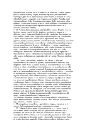 diarrea infantil. Vómitos: de leche en bebés; de alimentos, con olor y gusto
pútrido; de bilis espesa y sangre; de mucus espumoso; en el embarazo.
Gastralgias, peor por el menor contacto o movimiento. Sensación de vacío o
debilidad o hueco o languidez en el epigastrio, sin hambre. Puntadas en el
estómago al toser. Ardor después de comer; calor. Dolor ardiente en píloro y
duodeno, con arcadas violentas, eructos, vómitos biliosos, constipación, leve
ictericia y dolor a la presión en el punto de entrada del colédoco en el
duodeno. Duodenitis catarral.
** 18 Plenitud, dolor, puntadas y ardor en el hipocondrio derecho, peor por
la menor presión y mejor por las fricciones constantes, a las que se ve
obligado a hacer; dolores de hígado durante los escalofríos. Puntadas en los
hipocondrios cuando come. Hepatitis con dolores hepáticos y, constipación.
Litiasis biliar con ictericia. Insuficiencia hepática con boca amarga,
jaquecas, mareos, náuseas, vómitos y diarrea biliosos y orina oscura. Abdomen
muy distendido, timpánico, como si fuera a estallar; flatulencia; borborigmos.
Intensa sensación mortal de vacío y debilidad en el vientre, especialmente
después de defecar; como si todo fuera a salir; con los prolapsos (rectal o de
útero). Cólicos en el vientre y colon transverso, peor a las 3 ó 4 de la
madrugada o de mañana o acostado de espaldas y mejor por la presión o
flexionando los muslos o doblándose o inclinándose hacia adelante o por el
calor externo o al anochecer, o acostado sobre el vientre. Abdomen pendular,
caído.
*** 19 Diarrea copiosísima y agotadora (es, tal vez, el principal
medicamento de las diarreas en general), especialmente a la mañana muy
temprano, o a las 4 que lo saca de la cama, o antes de mediodía o de noche;
biliosa, en niños, sobre todo en tiempo caluroso o por la dentición; por sidra
o por beber agua (a veces de inmediato); después de comer; por comer fruta y
por leche; peor por el movimiento; a menudo indolora. La díarrea es precedida
de borborigmos o gorgoteos y violentos cólicos que lo hacen doblarse, y es
seguida de tenesmo y una extrema debilidad y postración, con sensación de
vacío en el vientre y recto y, con frecuencia, prolapso rectal (más en niños).
Las heces son muy abundantes, fétidas o pútridas, amarillentas, acuosas,
expulsadas en chorro; o de sangre pura o mucosanguinolentas o estriadas de
sangre; verdosas; con restos indigeridos; o de color masilla o blancas como
leche o quilo, o como pedazos de tiza; o negra como alquitrán. Diarrea que
alterna con cefalea o con constipación (con heces duras, secas, cambiantes).
Prolapso anal, especialmente durante las diarreas infantiles, peor antes,
durante o después de defecar; peor por estornudar o vomitar; después del
parto. Hemorroides dolorosas. Cáncer de recto.
20 Micciones dolorosas, escasas; o frecuentes y copiosas, enseguida de
beber. Diabetes mellitus y diabetes insípida. Orina amarilla, con sedimento;
roja. Enuresis. Tenesmo vesical.
21 Dolor agudo en los cordones espermáticos. Erupción pustulosa en el
escroto. Enfermedades de la próstata con trastornos rectales.
** 22 Prolapso de útero, sobre todo mientras mueve el vientre, como si
fueran a salir todos los órganos genitales; peor durante la diarrea, en el
puerperio, por esfuerzos, por lavar, por levantar cosas pesadas, o por
constipación. Dolor violento en el ovario derecho, extendido al muslo o al
nervio crural, peor al descender o antes y durante las menstruaciones. Tumor
de ovario, derecho o izquierdo. Dolores de tironeo hacia abajo en ovarios y
 