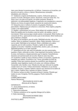 útero, peor durante la menstruación y al defecar. Amenorrea en jovencitas, con
presión en la pelvis, cólicos y diarrea. Menstruaciones retrasadas,
abundantes, por esfuerzos.
23 Tendencia a respirar profundamente; suspiros. Sofocación apenas se
acuesta a la noche. Bronquitis crónica. Neumonía. Asma por tomar frío. Tos
floja o seca; con rales en el pecho; con fiebre remitente; durante la
dentición o en enfermedades hepáticas. Coqueluche con constipación y anorexia.
Dolores en el tórax al respirar hondo; sensación de constricción torácica.
24 Sensación como si subiera el corazón a la garganta. Pinchazos
precordiales. Palpitaciones por esfuerzos o emociones. Pulso rápido y pequeño,
o lento y casi imperceptible.
25 Rigidez y dolorimiento en la nuca. Dolor debajo del omóplato derecho.
Dolor de espalda entre los hombros, peor de noche y de mañana, y por el
movimiento. Dolor sacrococcígeo cuando camina o está parado. Dolor lumbar con
sensación de frío y, agravación de noche y por el movimiento. Dolor lumbosacro
peor al defecar y después.
26 Dolor en los miembros, peor de noche. Debilidad articular, más en las
rodillas. Dolor en antebrazo izquierdo y dedos. Dedos dormidos. Dolor en el
nervio radial. Debilidad en las muñecas. Dolor y debilidad en la cadera
izquierda, peor al subir escaleras. Pesadez y rigidez de las rodillas;
crujidos al moverlas. Calambres en pantorrillas, muslos y pies, con diarrea.
Debilidad paralítica en el lado izquierdo.
27 Somnolencia de día, más antes de mediodía; con ojos semicerrados,
quejidos y llanto, sobretodo en niños. Gran inquietud y da muchas vueltas en
la cama, con bostezos y desperezamientos que lo mejoran. Sonambulismo.
Insomnio en la primera parte de la noche. Siente la cama muy dura.
28 Escalofríos cuando se mueve durante la fiebre y al acostarse, seguidos de
inmediato por sudores. Escalofríos a las 7 horas, precedidos de dolor de
espaldas. Fiebre que comienza durante los escalofrios; peor después del
mediodía, mejor tapándose mucho en la cama; con violentas cefaleas;
locuacidad; sed y hambre voraz. Oleadas de calor que suben por la espalda
cuando mueve el vientre. Fiebres intermitentes. Paludismo en sus formas
cotidiana, terciana y cuartana. Sudores copiosos que chorrean de los dedos de
pies y manos. Sudores fríos; calientes en cabeza y piernas.
29 Ictericia, incluso en niños. Escamas en brazos y piernas. Pústulas que
tardan en curar. Erisipelas. Piel fría, pegajosa. Prurito intolerable.
Urticaria.
COMPLEMENTARIO:
Natrum Muriaticum.
POLYGONUM AVICULARE
(Bistorta de los Pájaros)
GENERALES
* 1 En la arterioesclerosis, en tintura.
PARTICULARES
2 Tuberculosis pulmonar.
* 3 Dolores reumáticos en las segundas falanges de los dedos.
4 Fiebre intermitente.
POLYGONUM PERSICARIA
(Bistorta Persicaria)
PAITTICULARES
 