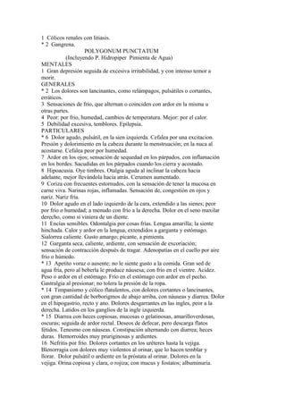 1 Cólicos renales con litiasis.
* 2 Gangrena.
POLYGONUM PUNCTATUM
(Incluyendo P. Hidropiper Pimienta de Agua)
MENTALES
1 Gran depresión seguida de excesiva irritabilidad, y con intenso temor a
morir.
GENERALES
* 2 Los dolores son lancinantes, como relámpagos, pulsátiles o cortantes,
erráticos.
3 Sensaciones de frío, que alternan o coinciden con ardor en la misma u
otras partes.
4 Peor: por frio, humedad, cambios de temperatura. Mejor: por el calor.
5 Debilídad excesiva, temblores. Epilepsia.
PARTICULARES
* 6 Dolor agudo, pulsátil, en la sien izquierda. Cefalea por una excitacion.
Presión y dolorimiento en la cabeza durante la menstruación; en la nuca al
acostarse. Cefalea peor por humedad.
7 Ardor en los ojos; sensación de sequedad en los párpados, con inflamación
en los bordes. Sacudidas en los párpados cuando los cierra y acostado.
8 Hipoacusia. Oye timbres. Otalgia aguda al inclinar la cabeza hacia
adelante, mejor llevándola hacia atrás. Cerumen aumentado.
9 Coriza con frecuentes estornudos, con la sensación de tener la mucosa en
carne viva. Narinas rojas, inflamadas. Sensación de, congestión en ojos y
nariz. Nariz fría.
10 Dolor agudo en el lado izquierdo de la cara, extendido a las sienes; peor
por frío o humedad; a menudo con frío a la derecha. Dolor en el seno maxilar
derecho, como si viniera de un diente.
11 Encías sensibles. Odontalgia por cosas frías. Lengua amarilla; la siente
hinchada. Calor y ardor en la lengua, extendidos a garganta y estómago.
Sialorrea caliente. Gusto amargo; picante, a pimienta.
12 Garganta seca, caliente, ardiente, con sensación de excoriación;
sensación de contracción después de tragar. Adenopatías en el cuello por aire
frío o húmedo.
* 13 Apetito voraz o ausente; no le siente gusto a la comida. Gran sed de
agua fría, pero al beberla le produce náusesa; con frío en el vientre. Acidez.
Peso o ardor en el estómago. Frío en el estómago con ardor en el pecho.
Gastralgia al presionar; no tolera la presión de la ropa.
* 14 Timpanísmo y cólico flatulentos, con dolores cortantes o lancinantes,
con gran cantidad de borborigmos de abajo arriba, con náuseas y díarrea. Dolor
en el hipogastrio, recto y ano. Dolores desgarrantes en las ingles, peor a la
derecha. Latidos en los ganglios de la ingle izquierda.
* 15 Diarrea con heces copiosas, mucosas o gelatinosas, amarilloverdosas,
oscuras; seguida de ardor rectal. Deseos de defecar, pero descarga flatos
fétidos. Tenesmo con náuseas. Constipación alternando con diarrea; heces
duras. Hemorroides muy pruriginosas y ardientes.
16 Nefritis por frío. Dolores cortantes en los uréteres hasta la vejiga.
Blenorragia con dolores muy violentos al orinar, que lo hacen temblar y
llorar. Dolor pulsátil o ardiente en la próstata al orinar. Dolores en la
vejiga. Orina copiosa y clara, o rojiza; con mucus y fostatos; albuminuria.
 