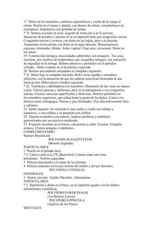 17 Dolor en los testículos, cordones espermáticos y cuello de la vejiga al
orinar. Prurito en el meato y glande, con deseos de orinar; con pinchazos en
el prepucio. Impotencia con pérdidas de semen.
* 18 Intensa aversión al coito, seguida de irritación si se le acercan.
Sensación de pesadez y tensión en la cavidad pelviana, por congestión venosa.
Congestión uterina y ovárica, con dolor en las ingles, peor a la derecha.
Amenorrea en jovencitas con dolor en la ingle derecha. Menstruaciones
copiosas; retrasadas; fétidas. Ardor vaginal. Flujo acre, excoriante. Dolor en
los senos.
19 Constricción laríngea; mucosidades adherentes con ronquera. Tos seca,
nocturna, por cambios de temperatura; por cosquilleo laríngeo, con sensación
de sequedad en la laringe. Dolores presivos y pulsátiles en el apéndice
xifoides. Dolor cortante en el hemitórax izquierdo.
20 Dolores precordiales extendidos al omóplato izquierdo.
* 21 Dolor bajo el omóplato derecho. Dolor en la espalda y miembros
inferiores, con la sensación de que las caderas estuvieran tironeadas la una
hacia la otra. Dolor presivo lumbar izquierdo.
* 22 Temblores y debilidad en los miembros. Distensión de las venas en manos
y pies. Várices gruesas y dolorosas, peor en la menopausia o con congestión
uterina. Ulceras varicosas superficiales y dolorosas. Dolores pulsátiles en
los miembros superiores, que saltan hasta la punta de los dedos. Ciática con
dolores como relámpagos. Piernas y pies hinchados. Pies alternativamente fríos
y calientes.
23 Sueño inquieto. No recuerda lo que sueña; o sueña con trabajo y
cansancío, o con cefalea y se despierta con cefalea.
24 Alterna escalofríos con calores. Sudores profusos y temblores
generalizados por un ejercicio moderado.
25 Erupción escarlata en el tronco, con prurito y ardor. Eczema. Erisipela
crónica. Ulceras antiguas e indolentes.
COMPLEMENTARIO:
Natrum Muriaticum
POLYGONUM SAGITTATUM
(Bistorta Sagitada)
PARTICULARES
1 Prurito en el paladar duro.
* 2 Cólico renal (a la 2ªX [Boericke]). Litiasis renal con orina
plirulentas. Nefritis supuradas.
3 Dolores lancinantes a lo largo de la columna.
4 Dolores ardientes en la cara interna del tobillo y del pie derechos.
POLYMNIA UVEDALIA
GENERALES
1 Atonía vascular. Tejidos fláccidos. Adenopatías.
PARTICULARES
* 2 Hipertrofia y dolor en el bazo; en la esplenitis aguda o en las fiebres
intermitentes o palúdicas.
POLYPORUS OFFICINALIS
(ver Boletus Laricis)
POLYPORUS PINICOLA
(Agárico de los Pinos)
MENTALES
 