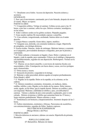 * 1 Desaliento con el dolor. Accesos de depresión. Necesita aislarse y
acostarse.
GENERALES
2 Peor: por el movimiento; caminando; por el aire húmedo, después de mover
el vientre. Mejor: en reposo.
PARTICULARES
* 3 Congestión cefálica. Vértigo al caminar. Cefalea severa, peor a las 10
horas, o por leer o caminar; sobre los ojos. Dolores cortantes, neurálgicos,
en las sienes.
4 Ardor o dolores sordos en los globos oculares. Párpados pegados.
5 Fosas nasales repletas De mucosidades espesas y amarillas.
* 6 Cara caliente, congestionada, arrebatada. Intenso dolor en el malar
derecho.
7 Lengua blanca o amarilla. Gusto dulce, áspero, metálico.
* 8 Garganta seca, dolorida, con constante tendencia a tragar. Hípertrofia
de amígdalas, con disfagia dolorosa.
9 Eructos ácidos. Náuseas. Ardor de estómago. Malestar intenso y constante
en el epigastrio, provocándole desmayos o languidez, peor por la presión y
caminando.
* 10 Dolor ardiente o tironeante en hígado y bazo. Dolor y malestar en el
hígado y toda la espalda, peor caminando. Cólicos en el ombligo e hipogastrio,
con desfallecimiento, seguidos de una deposición. Borborigmos. Tironeo en la
ingle derecha.
* 11 Diarrea: en un chorro amarillo; o con trozos de materias fecales con
mucosidades y bilis. Constipación con heces duras y secas, con leve prolapso
anal o hemorroides.
12 Orina escasa y oscura.
13 Sensación de presión y sequedad en la laringe.
14 Malestar y ardor precordial; dolores agudos al respirar profundamente.
Pulso blando y débil.
* 15 Rigidez en la espalda. Dolor en la espalda; en la columna; en las
caderas.
* 16 Dolores reumáticos constantes, tironeantes, en muñecas, dedos,
rodillas, tobillos y pies. Rígidez en los dedos de las manos. Dolor intenso,
sordo, agudo, en las tibias, que le impide dormir. Dolores en rodillas y pies,
con inquietud. Malestar y debilidad en tobillos y pies, con dificultad al
caminar. Talones y plantas de pies como pesados o golpeados, peor si está
calzado. Dolores en piernas y tobillos que aumentan hasta las 15 horas y
luego mejoran gradualmente. Manos calientes y secas.
17 Somnolencia con bostezos y desperezamientos. Insomnio después de las 3
horas.
18 Fiebres intermitentes, remitentes y biliosas. Paroxismos de escalofríos,
con estremecimientos, seguidos de fiebre. Sudores copiosos.
POLYTRICHUM JUNIPERINUM
(Musgo Birrete o del Piso)
PARTICULARES
l Micción dolorosa en ancianos; edemas con anuria. Hipertrofia de próstata.
Prostatitis.
POPULUS CANDICANS
(P. Balsamífera. Bálsamo de Judea)
 