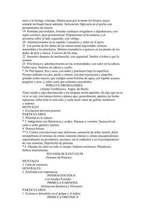nariz a la faringe o laringe. Disnea peor por levantar los brazos, mejor
sentado inclinado hacia adelante. Sofocación. Opresión en el pecho con
pensamientos de muerte.
19 Puntadas precordiales. Sonidos cardíacos irregulares y algodonosos, con
soplo sistólico, peor premenstrual. Palpitaciones al levantarse, o al
acostarse sobre el lado izquierdo, con vértigo.
20 Adormecimiento en la espalda. Cansancio y ardor en el sacro.
21 Las puntas de los dedos de las manos están engrosadas, córneas,
insensibles a los pinchazos. Dolores reumáticos o gotosos en las puntas de los
dedos de pies y manos. Cianosis de las uñas.
22 Insomnio después de medianoche, con inquietud. Sueños vívidos o que lo
asustan.
23 Frío brusco y adormecimiento en las extremidades, con calor en la cabeza.
Fiebre seca. Sudores en cabeza y cuello.
* 24 Piel áspera, fría y seca, con ardor y pinchazos bajo la superficie.
Picoteo ardiente en cara, pecho y manos, con piel rojooscura y ampollas
grandes como nueces, que cuelgan como bolsitas de agua, con líquido acuoso,
pegajoso y acre, y calor como por carbones encendidos.
POPULUS TREMULOIDES
(Alamo Tembloroso; Aspen, de Bach)
Tiene miedo a algo desconocido o sin ninguna razón aparente, de algo que no se
ve ni se oye, con intenso terror o pánico que, generalmente, aparece en forma
repentina, sobre todo si está solo; y suele tener carne de gallina, temblores
y sudores.
MENTALES
1 Excitación nerviosa general.
PARTICULARES
2 Plenitud en la cabeza.
* 3 Indigestión con flatulencia y acidez. Náuseas y vómitos. Sensación de
calor o ardor gástrico intenso.
4 Diarrea biliosa.
** 5 Cistitis con micciones muy dolorosas, sensación de ardor uretral, dolor
retropubiano al terminar de orinar, tenesmo intenso y orinas mucopurulentas;
especialmente en prostáticos, ancianos, en el embarazo y en el postoperatorio
de vías urinarias. Hipertrofia de próstata.
* 6 Oleadas de calor en todo el cuerpo. Sudores nocturnos. Paludismo;
fiebres intermitentes.
POTASSIUM XANTATUM
(Xantato de Potasio)
MENTALES
1 Falta de memoria.
GENERALES
2 Senilidad con impotencia.
POTHOS FOETIDUS
(ver Ictodes Foetida)
PRIMULA FARINOSA
(Primavera Harinosa o Silvestre)
PARTICULARES
1 Eczema o dermatitis en el pulgar y el índice.
PRIMULA OBCONICA
 
