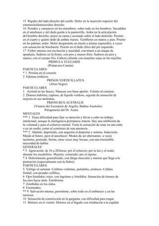15 Rigidez del lado derecho del cuello. Dolor en la insercíón superior del
esternocleidomastoideo derecho.
16 Pesadez y cansancio en los miembros, sobre todo en los hombros. Sacudidas
en el antebrazo y del dedo gordo a la pantorrilla. Ardor en la articulación
del hombro derecho, mejor en cama y acostado sobre el lado dolorido. Picoteo
en el cuarto y quinto dedo de ambas manos. Temblores en manos y pies. Prurito
en las palmas; ardor. Dolor desgarrante en muslo y pierna izquierdos; a veces
con sensación de hinchazón. Prurito en el dedo chico del pie izquierdo.
17 Fiebre intensa con excitación y ansiedad, con temor a un ataque de
apoplejía. Sudores en la frente, con pies y manos fríos. Sudores en pies y
manos, con el cuerpo frío. Cabeza caliente con manchas rojas en las mejillas.
PRIMULA VULGARIS
(Primavera Común)
PARTICULARES
* 1 Presión en el corazón.
2 Edemas erráticos.
PRINOS VERTICILLATUS
(Aliso Negro)
PARTICULARES
1 Acritud en las fauces. Náuseas con buen apetito. Vómito al caminar.
2 Diarrea indolora, copiosa, de líquido verdoso, seguida de sensación de
mejoría en sus molestias.
PRIONURUS AUSTRALIS
(Veneno del Escorpión de Argelia. Buthus Australis)
Patogenesia del Dr. Azam.
MENTALES
*** 1 Tiene dificultad para fijar su atención y llevar a cabo un trabajo
intelectual, aunque la inteligencia permanece intacta. Hay una inhíbición de
la voluntad y para el esfuerzo mental. Tiene la sensación de estar en una nube
o en un sueño, como al comienzo de una anestesia.
*** 2 Abatido, deprimido, con angustia al despertar y astenia. Indecisión.
Miedo al futuro, peor al anochecer. Modos de ser alternantes: a veces
taciturno, postrado, llorón; otras veces muy locuaz, con una irresístible
necesidad de hablar.
GENERALES
* 3 Agravación: de 16 a 20 horas; por el esfuerzo; por la luz y el ruido;
durante los escalofríos. Mejoría: comiendo; por el reposo.
* 4 Dolorimiento generalizado, con fatiga muscular y astenia que llega a la
postración (especialmente con la fiebre).
PARTICULARES
5 Vértigo al caminar. Cefaleas violentas, pulsátiles, erráticas. Cefalea
frontal, con pesadez cefálica.
6 Ojos hundidos; rojos, con lagrimeo y fotofobia. Sensación de tironeo de
los ojos hacia atrás. Estrabismo.
7 Zumbidos en los oídos.
8 Estornudos.
** 9 Salivación intensa, persistente, sobre todo en el embarazo y en las
neurosis.
10 Sensación de constricción en la garganta, con dificultad para tragar.
11 Dolores en el vientre. Dolores en el hígado con irradiación a la espalda.
 