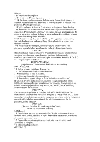 Diarrea.
* 12 Erecciones incompletas.
13 Sofocaciones. Disnea. Opresión.
** 14 Eretismo cardíaco doloroso. Palpitaciones. Sensación de calor en el
corazón, o como si una cuña de madera se introdujera entre el corazón y los
pulmones. Dolores precordiales.
15 Rigidez dolorosa de la nuca. Contracturas en la espalda. Dolor lumbar.
* 16 Temblores en las extremidades. Manos frías, especialmente durante los
escalofríos. Deambulación dolorosa, y las piernas parecen tener necesidad de
moverse hacia atrás en lugar de hacerlo hacia adelante. Extremidades heladas.
17 Somnolencia después de mediodía.
** 18 Infecciones agudas, con escalofríos y fiebre, postración adinámica,
frío en todo el cuerpo y sudores profusos fríos, sobre todo de noche, con
eretismo cardíaco.
19 Sensación de frío en la piel, como si le cayera una lluvia fría o le
pincharan agujas heladas. Manchas rojas en la piel. Hormigueo. Prurito.
PROLINA
Ha sido utilizado en casos de dolores precordiales asociados a una respiración
suspirosa, especialmente en cardiopatias, habiendo dado resultados
satisfactorios cuando se ha administrado por un tiempo en potencias 4ªX o 5ªX
una vez por día (Russell Henshaw).
PROPYLAMINLUM
(Propilamina o Trimetilamina. Derivado de la Salmuera)
PARTICULARES
* 1 Sed de grandes cantidades de agua fría.
* 2 Diarrea copiosa con dolores en los tobillos.
3 Disminución de la urea en la orina.
4 Lesiones cardíacas de origen reumático.
** 5 Reumatismo agudo, "disipa la fiebre y el dolor en un día o dos"
(Boericke). Dolores en las muñecas, intensos, con gran inquietud: en los
tobillos por estar parado; peor por el menor movimiento. Reumatismo en las
manos; hasta la aguja se siente muy pesada y no puede coser. Cosquilleo y
adormecimiento en los dedos.
PROSTATA
En el adenoma de próstata, su principal indicación, ha sido utilizado este
medicamento con excelentes resultados (Bergeret y Tétau), con la 6ªC., 3 dosis
semanales, observándose en uno a dos meses una importante mejoría clínica, con
normalización del chorro urinario y de las micciones nocturnas. En las
prostatitis, usarlo a la 200ª.
PROTEUS
(Bacteria Intestinal. Es una Patogenesia Clínica.
Es uno de los Nosodes de Bach)
MENTALES
* 1 Estallidos de ira, peor por contradicción. Tira los objetos que tiene en
la mano. Patea. Tenso, irritable, es capaz de matar en un arranque. Sensación
de extrema tensión nerviosa.
* 2 Deprimido, angustiado; piensa en el suicidio, pero no quiere morir.
Aversión a la compañía.
* 3 El niño rueda por el piso.
GENERALES
 