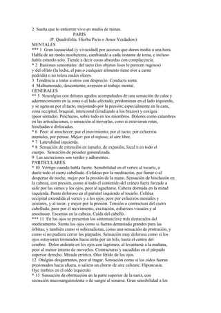 2 Sueña que lo entierran vivo en medio de ruinas.
PARIS
(P. Quadrifolía. Hierba Paris o Amor Verdadero)
MENTALES
*** 1 Gran locuacidad (y vivacidad) por accesos que duran media a una hora.
Habla de un modo incoherente, cambiando a cada instante de tema, e incluso
habla estando solo. Tiende a decir cosas absurdas con complacencia.
* 2 Ilusiones sensoriales: del tacto (los objetos lisos le parecen rugosos)
y del olfato (la leche, el pan o cualquier alimento tiene olor a carne
podrida) o no tolera malos olores.
3 Tendencia a tratar a otros con desprecio. Conducta tonta.
4 Malhumorado, descontento; aversión al trabajo mental.
GENERALES
** 5 Neuralgias con dolores agudos acompañados de una sensación de calor y
adormecimiento en la zona o el lado afectado; predominan en el lado izquierdo,
y se agravan por el tacto, mejorando por la presión; especialmente en la cara,
zona occipital, braquial, intercostal (irradiando a los brazos) y coxígea
(peor sentado). Pinchazos, sobre todo en los miembros. Dolores como calambres
en las articulaciones, o sensación al moverlas, cono si estuvieran rotas,
hinchadas o dislocadas.
* 6 Peor: al anochecer; por el movimiento; por el tacto; por esfuerzos
mentales, por pensar. Mejor: por el reposo; al aire libre.
* 7 Lateralidad izquierda.
* 8 Sensación de extensión en tamaño, de expasión, local o en todo el
cuerpo. Sensación de pesadez generalizada.
9 Las secreciones son verdes y adherentes.
PARTICULARES
* 10 Vértigo cuando habla fuerte. Sensibilidad en el vertex al tocarlo, o
duele todo el cuero cabelludo. Cefaleas por la meditación, por fumar o al
despertar de noche, mejor por la presión de la mano. Sensación de hinchazón en
la cabeza, con presión, como si todo el contenido del cráneo fuera forzado a
salir por las sienes y los ojos, peor al agacharse. Cabeza dormida en la mitad
izquierda. Punto doloroso en el parietal izquierdo al tocarlo. Cefalea
occipital extendida al vertex y a los ojos, peor por esfuerzos mentales y
oculares, y al tocar, y mejor por la presión. Tensión o contractura del cuero
cabelludo, peor por el movimiento, excitación, esfuerzos visuales y al
anochecer. Escamas en la cabeza. Caída del cabello.
*** 11 En los ojos se presentan los sintomasclave más destacados del
medicamento. Siente los ojos como si fueran demasiado grandes para las
órbitas, y también como si sobresalieran, como una sensación de protrusión, y
como si no pudiera cerrar los párpados. Sensación muy dolorosa como si los
ojos estuvieran tironeados hacia atrás por un hilo, hasta el centro del
cerebro. Dolor ardiente en los ojos con lagrimeo, al levantarse a la mañana,
peor al menor intento de moverlos. Contracturas y sacudidas en el párpado
superior derecho. Mirada errática. Olor fétido de los ojos.
12 Otalgias desgarrantes, peor al tragar. Sensación como si los oídos fueran
presionados hacia afuera, o saliera un chorro de aire caliente. Hípoacusia.
Oye timbres en el oído izquierdo.
* 13 Sensación de obstrucción en la parte superior de la nariz, con
secreción mucosanguinolenta o de sangre al sonarse. Gran sensibilidad a los
 