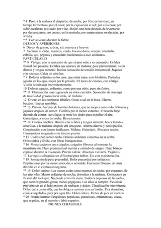 * 4 Peor: a la mañana al despertar; de noche; por frío, en invierno; en
tiempo tormentoso; por el calor; por la exposición al sol; por esfuerzos; por
subir escaleras; acostado; por vino. Mejor: una hora después de levantarse;
por desperezarse; por comer; en la montaña; por temperaturas moderadas; por
whisky.
* 5 Convulsiones durante la fiebre.
DESEOS Y AVERSIONES
6 Deseo: de grasas, azúcar, sal, manteca y huevos.
7 Aversión a: carne, manteca, cerdo, huevos duros, arvejas, ensaladas,
cebolla, ajo, pepinos y chocolate; intolerancia a esos alimentos.
PARTICULARES
** 8 Vértigo, con la sensación de que el piso sube a su encuentro. Cefalea
frontal con pesadez. Cefalea que aparece de mañana; peor premenstrual; o con
diarrea y lengua saburral. Intensa sensación de tensión intracraneal. Jaqueca
con náuseas. Caída de cabellos.
* 9 Dolores ardientes en los ojos, que están rojos, con fotofobia. Puntadas
agudas en los ojos, mejor por la presión. Vé luces de colores, con vértigo.
Visión disminuida intermitentemente.
10 Dolores agudos, ardientes, como por una otitis, pero sin fiebre.
** 11 Obstrucción nasal agravada en sitios cerrados. Sensación de descarga
de mucosidad grasosa hacia atrás, de mañana.
12 Grietas en las comiwras labiales. Gusto a sal en la boca. Ulceras
bucales. Encías sensibles.
** 13 Pirosis. Accesos de hambre dolorosa, que no mejora comiendo. Náuseas y
jaqueca después de comer. Vómitos por el menor esfuerzo. Frecuente hipo
después de comer. Aerofagia; se mete los dedos para expulsar el aire.
Gastralgias, a veces de noche. Hematemesis.
** 14 Diarrea emotiva. Diarrea con cefalea y lengua saburral; heces blandas,
amarillas, a la mañana después del desayuno. Alterna diarrea y constipación.
Constipación con deseos ineficaces. Melena. Oxiuriasis. Abscesos anales.
Hemorroides sangrantes con intenso prurito.
* 15 Cistitis por comer cerdo. Dolores ardientes violentos en la uretra.
Orina turbía y fétida; con fibras blanquecinas.
* 16 Menstruaciones con coágulos; coágulos fibrosos al terminar la
menstruación. Flujo premenstrual marrón y estriado de sangre. Flujo blanco
copioso durante la ovulación. Prurito vulvar. Abscesos vulvares. Vaginitis.
17 Laringitis subaguda con dificultad para hablar. Tos con expectoración.
* 18 Sensación de peso precordial. Dolor precordial por esfuerzos.
Palpitaciones por la menor emoción, o acostado. Frecuente bloqueo de rama
derecha en el electrocardiograma.
** 19 Dolor lumbar. Las manos están como muertas de noche, por espasmos de
las arteriolas. Manos ardientes de noche; dormidas a la mañana. Contractura en
flexíón del meñique. No puede cerrar la mano. Sudores copiosos de las axilas,
que caen en grandes gotas; manos pegajosas. Las uñas se rompen. Vesículas
pruriginosas en el lado externo de muñecas y dedos. Claudicación intermitente.
Dolor en la pantorrilla, que lo obliga a caminar con un bastón. Pies dormidos,
como congelados, peor por agua fría. Dolor ciático. Dedos de pies en martillo.
* 20 Prurito intenso. Erupciones papulosas, pustulosas, eritematosas, secas,
que se pelan, en el mentón y labio superior.
PRUNUS CERASIFERA
 