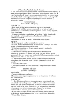 ("Cherry Plum" de Bach. Ciruela Cerezo)
Es para gente desesperada y profundamente deprimida (por diversos motivos), al
borde de un colapso mental, y que contemplan, como un escape el suicidio. A
veces hay impulsos de matar a sus seres queridos, y también un temor a perder
la razón. Se vé este estado especialmente en personas que han sufrido grandes
pérdidas efectivas o que han padecido prolongadas torturas mentales o
sufrimientos físicos.
PRUNUS PADUS
(Cerasus Padus. P. Vulgaris)
GENERALES
1 Peor; por la presión; sentado; parado; al agacharse; caminando.
2 Sensación de debilidad general, comenzando en un lado del cuello y
extendiéndose a los miembros superiores, primero derecho y luego izquierdo.
PARTICULARES
* 3 Pesadez, confusión y aturdimiento en la cabeza. Presión frontal, en la
sien izquierda y en la base del cráneo. Pesadez occipital dolorosa.
4 Midriasis acentuada.
5 Pulsaciones en la raíz de la nariz, con temblor visible, peor al
agacharse.
6 Dolor de garganta con frecuente deglución de saliva.
7 Náuseas intensas. Dolor tironeante en hipocondríos y ombligo, peor por la
presión. Abdomen muy distendido por gases.
* 8 Pinchazos o puntadas en el recto estando sentado o caminando.
9 Orina copiosa amarilla.
* 10 Puntadas en la laringe que lo obligan a tragar. Dolor presivo
retroesternal con disnea; en la parte inferior del esternón, como si tuviera
apoyado allí algo muy pesado, peor caminando. Violentas y repentinas puntadas
debajo de las costillas del lado derecho.
* 11 Opresión precordial estando parado. Latidos violentos e irregulares,
tumultuosos, que siente en el cuello y a veces le sacuden la cabeza; peor
sentado.
12 Debilidad en los codos.
13 Frecuente sensación de frío en la espalda. Calor profundo en la espalda
inferior.
PRUNUS SPINOSA
(Endrino. Espino Negro)
MENTALES
1 Tristeza, indiferencia, malhumor.
2 Inquietud que no le permite permanecer en un sitio; camina de un lado a
otro constantemente.
GENERALES
** 3 Los dolores, neurálgicos o como calambres, se acompañan de una
sensación de proyección, punzazo o estallido o presión hacia afuera o de
delante atrás, y le quitan la respiración, lo ahogan, con necesidad de aire
libre y la sensación de que el aire no llega a los pulmones y la inspiración
es incompleta. Los dolores se agravan por el tacto y las sacudidas,
predominando en la cabeza, ojos, dientes, vejiga, etc.
* 4 Peor: por el tacto y la presión; por el movimiento; por las sacudidas
(debe caminar con cuidado); de noche. Mejor: por el reposo; doblándose.
* 5 Lateralidad derecha.
 