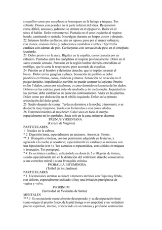 cosquilleo como por una pluma u hormigueo en la laringe y tráquea. Tos
silbante. Disnea con pesadez en la parte inferior del tórax. Respiración
corta, difícil, ansiosa y jadeante; se detiene en el epigastrio. Dolor en el
tórax al hablar. Dolor retroesternal. Puntada en el seno izquierdo al respirar
hondo, caminando o sentada. Neuralgias durante un herpes zoster o después.
22 Intensos latidos cardíacos, aún en reposo, peor por el menor esfuerzo;
con disnea, cianosis facial y pulsaciones carotídeas visibles. Hipertrofia
cardíaca con edemas de pies. Cardiopatías con sensación de peso en el omóplato
izquierdo.
23 Dolor presivo en la nuca. Rigídez en la espalda, como causada por un
esfuerzo. Puntadas entre los omóplatos al inspirar profundamente. Dolor en el
sacro estando sentado. Puntadas en la región lumbar derecha extendidas al
omblígo, que le corta la respiración, peor acostado de espaldas.
24 Presión en el hombro y deltoides derecho, que le impide levantar el
brazo. Dolor en los ganglios axilares. Sensación de parálisis o dolor
paralítico en brazos, codos, muñecas y manos. Sensación de luxación en el
pulgar derecho, impidiéndole escribir; no puede sostener la lapicera. Prurito
en los 5 dedos, como por sabañones; o como dormido en la punta de los dedos.
Dolores en las caderas, peor antes de mediodía y de medianoche. Inquietud en
las piernas; debe cambiarlas de posición continuamente. Ardor en las piernas.
Dolor como por dislocación en el tobillo izquierdo. Dolor en la primera
articulación del dedo gordo.
25 Sueño después de comer. Tarda en dormirse a la noche; o insomnio; o se
despierta muy temprano. Sueña con forúnculos o con cosas saladas.
26 Estremecimientos al anochecer. Calor seco en todo el cuerpo,
especialmente en los genitales. Suda solo en la cara, mientras duerme.
PRUNUS VIRGINIANA
(Cerezo de Virginia)
PARTICULARES
1 Pesadez en la cabeza.
* 2 Digestión lenta, especialmente en ancianos. Anorexia. Pirosis.
** 3 Bronquitis crónicas, con tos persistente adquirida en Invierno, y
agravada a la noche al acostarse; especialmente en cardíacos o ancianos con
una hiposistolia (ver 4). Tos asmática o espasmódica, con silbidos en tráquea
y bronquios. Tos postgripal.
* 4 Es un tónico cardíaco, utilizándolo en dosis de 5 a 10 gotas de tintura,
siendo especialmente útil en la dilatación del vetitrículo derecho consecutiva
a una estrechez mitral o a una bronquitis crónica.
PSORALEA BITUMINOSA
(Trébol de los Jardines)
PARTICULARES
* 1 Ulceraciones uterinas o cáncer o tumores uterinos con flujo muy fétido,
con dolores, especialmente indicado si hay una irritación pruriginosa de
vagina y vulva.
PSORINUM
(Serosidad de Vesículas de Sarna)
MENTALES
*** 1 Es un paciente esencialmente desesperado, y su desesperación tiene
como origen el prurito físico, de la piel (tenga o no erupción) y un verdadero
prurito espiritual, interno, evidenciado en un intenso y profundo sentimiento
 