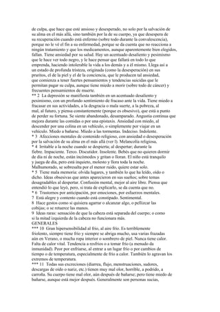 de culpa, que hace que esté ansioso y desesperado, no solo por la salvación de
su alma en el más allá, sino también por la de su cuerpo, ya que desespera de
su recuperación cuando está enfermo (sobre todo durante la convalescencia),
porque no le vé el fin a su enfermedad, porque se da cuenta que no reacciona a
ningún tratamiento y que los medicamentos, aunque aparentemente bien elegidos,
fallan. Tiene ansiedad por su salud. Hay un acentuado desaliento y pesimismo
que le hace ver todo negro, y le hace pensar que fallará en todo lo que
emprenda, haciendo intolerable la vida a los demás y a él mismo. Llega así a
un estado de profunda tristeza, originada (como la desesperación) en sus
pruritos, el de la piel y el de la conciencia, que le producen tal ansiedad,
que comienza a tener fuertes pensamientos y tendencias suicidas que le
permitan pagar su culpa, aunque tiene miedo a morir (sobre todo de cáncer) y
frecuentes pensamientos de muerte.
** 2 La depresión se manifiesta también en un acentuado desaliento y
pesimismo, con un profundo sentimiento de fracaso ante la vida. Tiene miedo a
fracasar en sus actividades, a la desgracia o mala suerte, a la pobreza, al
mal, al futuro, y piensa constantemente (porque es obsesivo), que está a punto
de perder su fortuna. Se siente abandonado, desamparado. Angustia continua que
mejora durante las comidas o por una epistaxis. Ansiedad con miedo, al
descender por una colina en un vehículo, o simplemente por viajar en un
vehículo. Miedo a bañarse. Miedo a las tormentas. Indeciso. Indolente.
* 3 Afecciones mentales de contenido religioso, con ansiedad o desesperación
por la salvación de su alma en el más allá (ver l). Melancolía religiosa,
* 4 Irritable a la noche cuando se despierta; al despertar; durante la
fiebre. Impaciente. Terco. Discutidor. Insolente. Bebés que no quieren dormir
de día ni de noche, están incómodos y gritan o lloran. El niño está tranquilo
y juega de día, pero está inquieto, molesto y llora toda la noche.
Malhumorado, se sobresalta por el menor ruido, quiere estar solo.
* 5 Tiene mala memoria: olvida lugares, y también lo que ha leído, oído o
dicho. Ideas obsesivas que antes aparecieron en sus sueños; sobre temas
desagradables al despertar. Confusión mental, mejor al aire libre. Piensa que
entendió lo que leyó, pero, si trata de explicarlo, se da cuenta que no.
* 6 Trastornos por anticipación, por emociones, por esfuerzos mentales.
7 Está alegre y contento cuando está constipado. Sentimental.
8 Hace gestos como si quisiera agarrar o alcanzar algo, o pellizcar las
cobijas; o se retuerce las manos.
9 Ideas raras: sensación de que la cabeza está separada del cuerpo; o como
si la mitad izquierda de la cabeza no funcionara más.
GENERALES
*** 10 Gran hipersensibilidad al frio, al aire frío. Es terriblemente
friolento, siempre tiene frío y siempre se abriga mucho, usa varias frazadas
aún en Verano, o mucha ropa interior o sombrero de piel. Nunca tiene calor.
Falta de calor vital. Tendencia a resfrios o a tomar frío (a menudo da
inmunidad). Peor por enfriarse, al entrar a un lugar frío o por cambios de
tiempo o de temperatura, especialmente de frío a calor. También lo agravan los
extremos de temperatura.
*** 11 Todas sus excreciones (diarrea, flujo, menstruaciones, sudores,
descargas de oído o nariz, etc.) tienen muy mal olor, horrible, a podrido, a
carroña. Su cuerpo tiene mal olor, aún después de bañarse; pero tiene miedo de
bañarse, aunque está mejor después. Generalmente son personas sucias,
 