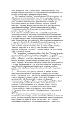 fétida; pruriginosas. Tiña. El cabello es seco, sin brillo y se pegotea; o cae
en placas. Manchas de piel blanca en el cuero cabelludo, con cabello blanco en
ese sitio. Aversión a tener la cabeza descubierta. Caspa.
* 19 Ojos pegados a la mañana. Párpados hinchados. Dolores en los ojos, más
el derecho, como si fuera a estallar o como si tuviera arena, peor al tocar,
con lagrimeo de noche; o con ardor y cansancio cuando mira fíjamente algo o
por la luz artificial. Intensa fotofobia, peor caminando al aire libre, que
casi le impide abrir los ojos: hunde la cara en la almohada. Oftalmias
crónicas o a repetición. Vé manchas negras antes de las cefaleas o estrellas
azules durante las cefaleas. Visión turbia antes y durante las cefaleas.
Visión turbia repentina. Vé chispas, o que los objetos tiemblan. Prurito en
párpados y ángulos. Ectropión.
** 20 Otitis con secreción u otorrea, más a la izquierda, sanguinolenta,
amarillenta o amarronada, purulenta y horriblemente fétída, con olor a carne
podrida. Otorrea crónica antigua, que dura muchos años, desde una escarlatina
o sarampión. El niño se mete los dedos en los oídos, sobre todo cuando hay
dolor. Sensación de que algo estalla en los oídos repentinamente, cuando come
o traga saliva. Sensación de oído tapado. Hipoacusia. Oreja derecha fría; con
prurito. Sensación como si tuviera en el oído una válvula que se abre y se
cierra. Cerumen rojizo. Ruidos en los oídos, de timbres, rugidos, crujidos y
zumbidos. Erupciones en las orejas, y sobre todo detrás; costrosas,
purulentas, pruriginosas, excoriantes y a menudo húmedas, con sccreción muy
fétida; eczema retro auricular.
*** 21 Fiebre de heno o coriza espasmódico. Clarie dice: "Psorinum ha curado
más casos de fiebre de heno en mi práctica que cualquier otro remedio".
"Aparece regularmente cada año el mismo día del mismo mes; historia asmática,
psórica o eczematosa. El paciente debe ser tratado el invierno previo, para
erradicar la diátesis y prevenir el ataque del verano" (Allen). Pólipos
nasales. Anosmia. Coriza crónico con obstrucción nasal por costras que vuelven
a formarse después de sacarlas y con secreción retronasal que lo despierta de
noche. Secreción o descarga nasal sanguinolenta, purulenta, con olor a
podrido. Nariz roja. Tironeo hacia arriba, a los senos frontales. Erupción en
el entrecejo.
** 22 Cara de aspecto sucio; grasoso, sobre todo en la frente; brillante;
pálida; amarillenta; enfermiza. Mejillas rejas y calientes; cara roja con la
cefalea. Dolor malar al tocar. Labio superior hinchado. Labios secos; marrones
o negros; ardientes. Piel áspera en la cara. Costra láctea. Erupciones en la
cara; acné, sobre todo frontal; simple o rosácea; peor durante la
menstruación, por café, grasas, dulces o carne; cuando el remedio bien elegido
o falla o mejora poco; costras de olor fétido; eczema. Excoriaciones y
ulceración o vesículas secretantes en las comisuras labiales. Vesículas
amarillas dolorosas al tacto, en el borde rojo del labio inferior; herpes.
Verrugas períbucales. Dolor en el cóndilo del maxilar inferior.
23 Piorrea con dientes muy móviles. Odontalgias peor por el tacto, mejor al
aire libre.
** 24 Lengua seca; blanca; amarillenta; como quemada en la punta.
Ulceraciones o aftas en lengua y encías. Mucosidades adherentes en el velo del
paladar, que debe carraspear y expulsar constantemente. Expulsión de pequeñas
masas caseosas, del tamaño de arvejas, con mal gusto y olor a carroña; o
mucosidades retronasales muy espesas, de gusto nauseoso o a queso rancio.
 