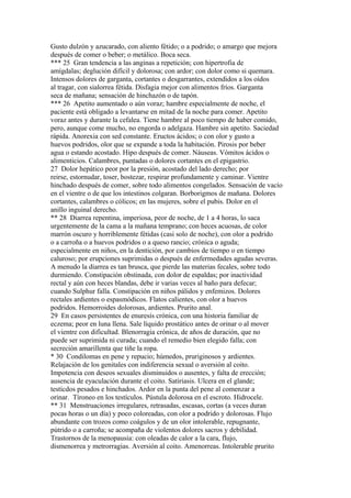 Gusto dulzón y azucarado, con aliento fétido; o a podrido; o amargo que mejora
después de comer o beber; o metálico. Boca seca.
*** 25 Gran tendencia a las anginas a repetición; con hipertrofia de
amígdalas; deglución difícil y dolorosa; con ardor; con dolor como si quemara.
Intensos dolores de garganta, cortantes o desgarrantes, extendidos a los oídos
al tragar, con sialorrea fétida. Disfagia mejor con alimentos fríos. Garganta
seca de mañana; sensación de hinchazón o de tapón.
*** 26 Apetito aumentado o aún voraz; hambre especialmente de noche, el
paciente está obligado a levantarse en mitad de la noche para comer. Apetito
voraz antes y durante la cefalea. Tiene hambre al poco tiempo de haber comido,
pero, aunque come mucho, no engorda o adelgaza. Hambre sin apetito. Saciedad
rápida. Anorexia con sed constante. Eructos ácidos; o con olor y gusto a
huevos podridos, olor que se expande a toda la habitación. Pirosis por beber
agua o estando acostado. Hipo después de comer. Náuseas. Vómitos ácidos o
alimenticios. Calambres, puntadas o dolores cortantes en el epigastrio.
27 Dolor hepático peor por la presión, acostado del lado derecho; por
reirse, estornudar, toser, bostezar, respirar profundamente y caminar. Vientre
hinchado después de comer, sobre todo alimentos congelados. Sensación de vacío
en el vientre o de que los intestinos colgaran. Borborigmos de mañana. Dolores
cortantes, calambres o cólicos; en las mujeres, sobre el pubis. Dolor en el
anillo inguinal derecho.
** 28 Diarrea repentina, imperiosa, peor de noche, de 1 a 4 horas, lo saca
urgentemente de la cama a la mañana temprano; con heces acuosas, de color
marrón oscuro y horriblemente fétidas (casi solo de noche), con olor a podrido
o a carroña o a huevos podridos o a queso rancio; crónica o aguda;
especialmente en niños, en la dentición, por cambios de tiempo o en tiempo
caluroso; por erupciones suprimidas o después de enfermedades agudas severas.
A menudo la diarrea es tan brusca, que pierde las materias fecales, sobre todo
durmiendo. Constipación obstinada, con dolor de espaldas; por inactividad
rectal y aún con heces blandas, debe ir varias veces al baño para defecar;
cuando Sulphur falla. Constipación en niños pálidos y enfemizos. Dolores
rectales ardientes o espasmódicos. Flatos calientes, con olor a huevos
podridos. Hemorroides dolorosas, ardientes. Prurito anal.
29 En casos persistentes de enuresís crónica, con una historia familiar de
eczema; peor en luna llena. Sale líquido prostático antes de orinar o al mover
el vientre con dificultad. Blenorragia crónica, de años de duración, que no
puede ser suprimida ni curada; cuando el remedio bien elegido falla; con
secreción amarillenta que tiñe la ropa.
* 30 Condilomas en pene y repucio; húmedos, pruriginosos y ardientes.
Relajación de los genitales con indiferencia sexual o aversión al coito.
Impotencia con deseos sexuales disminuidos o ausentes, y falta de erección;
ausencia de eyaculación durante el coito. Satiriasis. Ulcera en el glande;
testícdos pesados e hinchados. Ardor en la punta del pene al comenzar a
orinar. Tíroneo en los testículos. Pústula dolorosa en el escroto. Hidrocele.
** 31 Menstruaciones irregulares, retrasadas, escasas, cortas (a veces duran
pocas horas o un día) y poco coloreadas, con olor a podrido y dolorosas. Flujo
abundante con trozos como coágulos y de un olor intolerable, repugnante,
pútrido o a carroña; se acompaña de violentos dolores sacros y debilidad.
Trastornos de la menopausia: con oleadas de calor a la cara, flujo,
dismenorrea y metrorragias. Aversión al coito. Amenorreas. Intolerable prurito
 