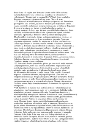 desde el ano a la vagina, peor de noche. Ulceras en los labios vulvares.
Durante el embarazo, tiene vómitos que no ceden, y el feto se mueve
violentamente; "Para corregir la psora del feto" (Allen). Senos hinchados,
dolorosas, con pezones rojos que arden y pican. Cáncer de seno.
** 32 Ronquera. Cosquilleo traqueal o laringeo que provoca tos. Tos crónica
que reaparece cada Invierno, de años de duración; por erupciones o sarna o
eczema suprimidos o alternando con erupciones; peor a la mañana al despertar y
de noche al acostarse; por hablar, al tocarle el conducto auditivo, al
enfriarse y después de beber algo frío; con gran debilidad en el pecho y dolor
a nivel de la décima costilla derecha; con expectoración espesa, verdosa o
amarillenta o purulenta, o de mucus salado y estriado de sangre; muy
dificultosa (debe toser mucho tiempo hasta que expectora); en ocasiones no
puede permanecer en cama por la tos; con náuseas y arcadas. Asma, por
erupciones suprimidas; en niños. La respiración se detiene en el aire fresco.
Disnea especialmente al aire libre, estando sentado, al levantarse, al mover
los brazos y, de noche; mejora sobre todo o solamente cuando está acostodo, y
mejor si está acostado de espaldas con los brazos estirados y separados del
cuerpo, mejor viajando; con gran desaliento, y piensa que se va a morir.
Tuberculosis pulmonar. Respiración silbante al despertar o al anochecer. Dolor
en el lado derecho y detrás del esternón al toser; dolores cortantes o
punzantes. Sensación de contracción o de calor en el tórax. Absceso de pulmón.
Hidrotórax. Eczema en las axilas. Sensación de ulceración retroesternal.
Erupciones secas o eczema en el tórax.
* 33 Puntadas o dolores precordiales, piensa que va a morir; mejor acostado.
Gorgoteo precordial, sobre todo acostado. Pericarditis. Palpitaciones: con
ansiedad; peor por esfuerzos, por el movimiento y acostado sobre el lado
izquierdo; mejor acostado sobre el lado derecho. Insuficiencia mitral.
34 Adenopatias dolorosas en el cuello y nuca. Dolor y rigidez de nuca al
despertar, extendidos al hombro, mejor por la presión. Dolor entre los
omóplatos a la mañana; o debajo del izquierdo. Dolor en las vértebras dorsales
segunda y tercera a la tarde. Dolor lumbar peor por el movimiento, no puede
caminar erguido; como si la tercera vértebra lumbar faltara o estuviera rota.
Debilidad lumbar. Dolor de espaldas después de una erupción suprimida; con
constipación.
** 35 Temblores en manos y pies. Dolores erráticos e intermitentes en las
articulaciones o en los miembros, mejor por el movimiento. Debilidad en las
articulaciones, como si estuvieran dislocadas. Sensación de dormido en el
brazo izquierdo y hormigueo en los dedos, de mañana en cama; con media mano y
tres dedos dormidos. Dolor en las caderas, como dislocadas, peor al caminar.
Ciática al caminar. Parálisis en las piernas. El niño cae fácilmente sin
causa. Dolor en tibias y plantas como si hubiera caminado mucho, con
inquietud en las piernas, a la mañana, mejor al levantarse. No puede soportar
que sus piernas o miembros se toquen en la cama; debe tenerlos en abducción.
Tendencia a doblar el pie izquierdo hacia adentro al caminar. Tendencia a las
torceduras. Flexión brusca de una pierna. El pie izquierdo está más frío que
el derecho. Dolor en los pies, peor en reposo; dolor gotoso en el izquierdo.
Espasmos de los dedos de los pies, peor en el dedo gordo izquierdo, al
estirarlos o sacarse los zapatos. Sudores en las palmas de las manos, peor de
noche y por esfuerzos. Sudores fríos y fétidos en los pies. Verrugas en manos
y dedos. Erupciones sobre todo en las zonas articulares, en los pliegues
 