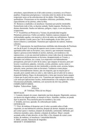 articulares, especialmente en el del codo (costras y eczema) y en el hueco
poplíteo. Erupciones pruriginosas y vesículas entre los dedos de las manos;
erupciones secas en las articulaciones de los dedos. Uñas frágiles,
quebradizas. Ulceraciones en los miembros inferiores, profundas, fétidas;
especialmente en las piernas, sobre la tibia.
36 Bostezos a mediodía o al anochecer. Insomnio por prurito intolerable.
Somnoliento todo el día; se duerme sentado. Sueño inquieto. Rechina los
dientes durmiendo. Sueña con ladrones, peligros, viajes, o con sus planes y
ocupaciones.
** 37 Escalofríos en Primavera y Verano; de periodicidad irregular.
Paludismo pernicioso. Fiebre con delirio. Sudores copiosos después de
enfermedades agudas, con mejoría y alivio de todos sus sufrimientos. Sudores
de olor pútrido o ácido, peor a las 3 de la madrugada, al aire libre, por el
menor esfuerzo y caminando. Trastornos por supresión de sudores. Sudores
calientes.
*** 38 Lógicamente, las manifestaciones mórbidas más destacadas de Psorinum
son las de la piel. Es una piel de aspecto sucio (como si nunca se lavara),
agrietada (sobre todo en Invierno), seca, inactiva, que raramente transpira,
áspera o grasosa (como bañada en aceite), malsana, con tendencia a las
supuraciones, y con una anormal tendencia a tener toda clase de erupciones,
que aparecen preferentemente en Invierno, desapareciendo en Verano, y
alterando con cefaleas, tos o asma. Las erupciones son habitualmente
pruriginosas, peor por el calor de la cama y que sangran al rascarse; peor por
lavarse o acalorarse; pápulas, vesículas, costras, pústulas; sucías; secas o
húmedas, con secreciones de olor intolerable a carroña; acné, eczema, herpes,
urticaria, sarna, psoriasis (más en Invierno). Tendencia a tener piojos.
Prurito extremadmnente intenso, aún sin erupción, que no mejora por el
rascado; peor cuando entra en calor o, más todavía, por el calor de la cama y
despuésde bañarse; llega a la desesperación y tiene que rascarse hasta sangrar
o hasta que la piel está en carne viva. Trastornos por supresión de erupciones
o de sarna por aplicaciones locales, medicamentosas o de cualquier otro orden.
Ulceraciones profundas, indoloras, con secreción de olor muy pútrido.
COMPLEMENTARIOS:
Sulphur Tuberculinas Sepia.
PTELEA
(P. Trifoliata. Olmo de tres Hojas)
MENTALES
1 Contento después de comer, deprimido una hora después. Deprimído, ansioso,
sin deseos de ningún trabajo, ni mental ni físico. Aturdido, confuso, no puede
fijar la atención. Poca memoria para los nombres y las cosas.
2 Irritable, nervioso, apurado. Se sobresalta por ruidos.
GENERALES
* 3 Peor: de mañana al despertar; por el calor; acostado sobre el lado
izquierdo; en una habitación calurosa; después de dormir; después de comer,
por comer queso o manteca; después de mediodía; caminando; hablando; por
esfuerzos mentales; antes, durante y después de defecar. Mejor: estando
acostado sobre el lado derecho; al aire libre o frío; después de comer cosas
ácidas; de mañana y al anochecer. Lateralidad derecha.
4 Débil, cansado. Sensación de languidez.
DESEOS Y AVERSIONES
 