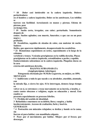 * 18 Dolor casi intolerable en la cadera izquierda. Dolores
periarticulares
en el hombro y cadera izquierdos. Dolor en los antebrazos. Los tobillos
se
tuercen con facilidad. Acrocianosis en manos y piernas. Edema de
piernas, peor
en tiempo frío.
* 19 Sueño corto, irregular, con calor; perturbado. Somnolencia
después de
comer. Sueños agitados; con muerte, funerales; o que cae en un pozo
negro y
profundo.
20 Escalofríos, seguidos de oleadas de calor, con malestar de noche.
Sudores
fáciles, que aparecen rápidamente, desapareciendo los escalofríos.
* 21 Hematomas espontáneos en series, especialmente a lo largo de la
columna
vertebral y tronco. Vesículas pruriginosas en la rodilla derecha. Placas
pruriginosas en la cadera izquierda, extendiéndose a pecho y espalda.
Endurecimiento subcutáneo en la cadera izquierda. Plaquitas duras en
la cara
externa del antebrazo derecho.
RAJANIA SUBSAMARATA
(Amplypterigium Adstringes)
Patogenesia efectuada por M.M.De Legarreta, en méjico, en 1894.
MENTALES
* 1 Indiferente a todo lo que sucede a su alrededor, aturdido, atontado,
con
la mirada fija, o cierra los ojos. Si lo interrogan, demora largo tiempo
en
volver en sí, se estremece y recae nuevamente en su inercia, o insulta, o
canta cantos obscenos o religioso, según su educación y moral. Este
cuadro se
presenta especialmente en procesos febriles.
* 2 Pérdida del sentido de identidad.
3 Refunfuña o murmura en su delirio, llora y suspira, y habla
incoherentemente. Accesos de exaltación, furia y lascivia.
GENERALES
* 4 Postracíón con músculos relajados; se desliza y hunde en la cama,
sin
fuerzas ni para hablar; con mandíbula colgante.
5 Peor: por el movimiento; por hablar. Mlejor: por el fresco; por
descargas.
 