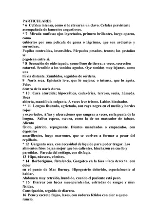 PARTICULARES
* 6 Cefalea intensa, como si le clavaran un clavo. Cefalea persistente
acompañada de lamentos angustiosos.
* 7 Mirada confusa; ojos inyectados, primero brillantes, luego opacos,
como
cubiertos por una película de goma o lágrimas, que son ardientes y
corrosivas.
Pupilas contraídas, insensibles. Párpados pesados, tensos; las pestañas
se
pegotean entre sí.
* 8 Sensación de oído tapado, como lleno de tierra; a veces, secreción
catarral. Sensible a los sonidos agudos. Oye sonidos muy lejanos, como
una
lluvia distante. Zumbidos, seguidos de sordera.
9 Nariz seca. Epistaxis leve, que lo mejora; o intensa, que lo agota.
Pelos
dentro de la nariz duros.
* 10 Cara aturdida; hipocrática, cadavéríca, terrosa, sucia, húmeda.
Boca
abierta, mandíbula colgante. A veces leve trismo. Labios hinchados.
** 11 Lengua fisurada, agrietada, con raya negra en el medio y bordes
rojos
y excoriados. Aftas y ulceraciones que sangran a veces, en la punta de la
lengua. Saliva espesa, oscura, como la de un mascador de tabaco.
Aliento
fétido, pútrido, repugnante. Dientes manchados o empacados, con
depósitos
amarillentos, luego marrones, que se vuelven a formar a pesar del
cepillado.
* 12 Garganta seca, con necesidad de líquido para poder tragar. Los
alimentos fríos bajan mejor que los calientes. hinchazón en cuello y
parótidas. Paresia del esófago, con disfagia.
13 Hipo, náuseas, vómitos.
* 14 Borborigmos, flatulencia. Gorgoteo en la fosa ilíaca derecha, con
dolor
en el punto de Mac Burney. Hipogastrio dolorido, especialmente al
hablar.
Abdomen muy retraido, hundido, cuando el paciente está peor.
* 15 Diarrea con heces mucopurulentas, estriadas de sangre y muy
fétidas.
Constipación, seguida de diarrea.
16 Pene y escroto flojos, laxos, con sudores fétidos con olor a queso
rancio.
 