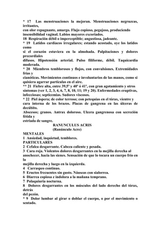 * 17 Las menstruaciones la mejoran. Menstruaciones negruzcas,
irritantes,
con olor repugnante, amargo. Flujo copioso, pegajoso, produciendo
insensibilidad vaginal. Labios mayores excoriados.
18 Respiración débil o imperceptible; angustiosa, jadeante.
* 19 Latidos cardíacos irregulares; estando acostado, oye los latidos
como
si el corazón estuviera en la almohada. Palpitaciones y dolores
precordiales
difusos. Hipotensión arterial. Pulso filiforme, débil. Taquicardia
moderada.
* 20 Miembros temblorosos y flojos, con convulsiones. Extremidades
frías y
cianóticas. Movimientos continuos e involuntarios de las manos, como si
quisiera agarrar partículas en el aire.
** 21 Fiebre alta, entre 39,5º y 40º ó 41º, con gran agotamiento y otros
síntomas (ver 1, 2, 3, 4, 6, 7, 8, 10, 11; 19 y 20). Enfermedades eruptivas,
infecciosas; septicemias. Sudores viscosos.
* 22 Piel áspera; de color terroso; con petequias en el tórax, vientre y
cara interna de los brazos. Placas de gangrena en las úlceras de
decúbito.
Abscesos; granos. Antrax doloroso. Ulcera gangrenosa con secreción
fétida y
estriada de sangre.
RANUNCULUS ACRIS
(Ranúnculo Acre)
MENTALES
1 Ansiedad, inquietud, temblores.
PARTICULARES
2 Cefalea desgarrante. Cabeza caliente y pesada.
3 Cara roja. Violentos dolores desgarrantes en la mejilla derecha al
anochecer, hacia las sienes. Sensación de que lo tocara un cuerpo frío en
la
mejilla derecha y luego en la izquierda.
4 Carraspeo continuo.
5 Eructos frecuentes sin gusto. Náuseas con sialorrea.
6 Diarrea copiosa e indolora a la mañana temprano.
7 Polaquiuria nocturna.
8 Dolores desgarrantes en los músculos del lado derecho del tórax,
detrás
del pezón.
* 9 Dolor lumbar al girar o doblar el cuerpo, o por el movimiento o
sentado.
 