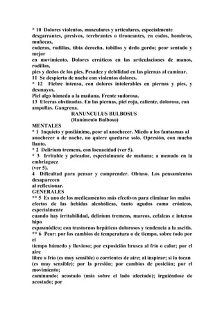 * 10 Dolores violentos, musculares y articulares, especialmente
desgarrantes, presivos, terebrantes o tironeantes, en codos, hombros,
muñecas,
caderas, rodillas, tibia derecha, tobillos y dedo gordo; peor sentado y
mejor
en movimiento. Dolores erráticos en las articulaciones de manos,
rodillas,
pies y dedos de los pies. Pesadez y debilidad en las piernas al caminar.
11 Se despierta de noche con violentos dolores.
* 12 Fiebre intensa, con dolores intolerables en piernas y pies, y
desmayos.
Piel algo húmeda a la mañana. Frente sudorosa.
13 Ulceras obstinadas. En las piernas, piel roja, caliente, dolorosa, con
ampollas. Gangrena.
RANUNCULUS BULBOSUS
(Ranúnculo Bulboso)
MENTALES
* 1 Inquieto y pusilánime, peor al anochecer. Miedo a los fantasmas al
anochecer o de noche, no quiere quedarse solo. Opresión, con mucho
llanto.
* 2 Deliríum tremens, con locuacidad (ver 5).
* 3 Irritable y peleador, especialmente de mañana; a menudo en la
embriaguez
(ver 5).
4 Dificultad para pensar y comprender. Obtuso. Los pensamientos
desaparecen
al reflexionar.
GENERALES
** 5 Es uno de los medicamentos más efectivos para eliminar los malos
efectos de las bebidas alcohólicas, tanto agudos como crónicos,
especíalmente
cuando hay irritabilidad, deliríum tremens, mareos, cefaleas e intenso
hipo
espasmódico; con trastornos hepáticos dolorosos y tendencia a la ascitis.
** 6 Peor: por los cambios de temperatura o de tiempo, sobre todo por
el
tiempo húmedo y lluvioso; por exposición brusca al frío o calor; por el
aire
libre o frío (es muy sensible) o corrientes de aire; al inspirar; si lo tocan
(es muy sensible); por la presión; por cambios de posición; por el
movimiento;
caminando; acostado (más sobre el lado afectado); irguiéndose de
acostado; por
 