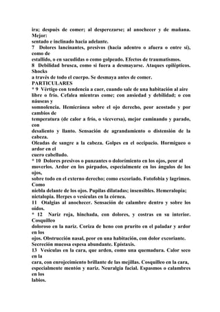 ira; después de comer; al desperezarse; al anochecer y de mañana.
Mejor:
sentado e inclinado hacia adelante.
7 Dolores lancinantes, presivos (hacia adentro o afuera o entre sí),
como de
estallido, o en sacudidas o como golpeado. Efectos de traumatismos.
8 Debilidad brusca, como si fuera a desmayarse. Ataques epilépticos.
Shocks
a través de todo el cuerpo. Se desmaya antes de comer.
PARTICULARES
* 9 Vértigo con tendencia a caer, cuando sale de una habitación al aire
libre o frío. Cefalea mientras come; con ansiedad y debilidad; o con
náuseas y
somnolencia. Hemicránea sobre el ojo derecho, peor acostado y por
cambios de
temperatura (de calor a frío, o viceversa), mejor caminando y parado,
con
desaliento y llanto. Sensación de agrandamiento o distensión de la
cabeza.
Oleadas de sangre a la cabeza. Golpes en el occipucio. Hormigueo o
ardor en el
cuero cabelludo.
* 10 Dolores presivos o punzantes o dolorímiento en los ojos, peor al
moverlos. Ardor en los párpados, especialmente en los ángulos de los
ojos,
sobre todo en el externo derecho; como excoriado. Fotofobia y lagrimeo.
Como
niebla delante de los ojos. Pupilas dilatadas; insensibles. Hemeralopia;
nictalopia. Herpes o vesículas en la córnea.
11 Otalgias al anochecer. Sensación de calambre dentro y sobre los
oídos.
* 12 Nariz roja, hinchada, con dolores, y costras en su interior.
Cosquilleo
doloroso en la nariz. Coriza de heno con prurito en el paladar y ardor
en los
ojos. Obstrucción nasal, peor en una habitación, con dolor excoriante.
Secreción mucosa espesa abundante. Epístaxis.
13 Vesículas en la cara, que arden, como una quemadura. Calor seco
en la
cara, con enrojecimiento brillante de las mejillas. Cosquilleo en la cara,
especialmente mentón y nariz. Neuralgia facial. Espasmos o calambres
en los
labios.
 