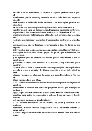 cuando lo tocan, caminando, al inspirar o respirar profundamente, por
el
movimiento, por la presión y acostado sobre el lado dolorido; mejoran
cuando
está sentodo e inclinado hacia adelante. Las neuralgias pueden ser
aisladas o
en relacíón con procesos pleurales (pleurodinia, pleuresías secas o
serofibrinosas) o con un herpes zoster. Pleuresía o neumonía por brusca
exposición al frío estando acalorado, o viceversa. Hidrotárax. Es el
medicatnento más habitualmente utilizado en el herpes zoster torácico,
con
vesículas prurigínosas y ardientes, transparentes, confluentes, azuladas
o
azulnegruzcas, que se localizan generalmente a todo lo largo de un
espacio
intercostal, y que son precedidas, acompañadas o seguidas por violentas
neuralgias intercostales, como golpes de puño, que sobrevienen en
paroxismos,
y se agravan por los cambios de tiempo, por el movimiento y por la
respiración
profunda; el tórax está sensible a la presíón y hay dificultad para
respirar.
Al salir afuera, tiene la sensación de tener ropa mojada y fria aplicada o
pegada a la parte anterior del tórax, sensación que persiste mientras
está
afuera, y desaparece al entrar de nuevo a su casa. Escalofríos o frío esa
el
tórax caminando al aire libre.
* 23 Dolores musculares en los bordes de los omóplatos en mujeres de
empleos
sedentarios, a menudo con ardor en pequeñas placas; por trabajos de
costura o
aguja, o por escribir a máquina o tocar piano. Dolores reumáticos en la
espalda, peor entre los omóplatos o debajo. Dolor en todo el borde
interno
del omóplato izquierdo y ángulo inferior.
* 24 Dolores reumáticos en los brazos; en codos y hombros a la
mañana
temprano. Bruscos dolores desgarrantes en el antebrazo derecho y
entre pulgar
e índice. Rigidez crónica de la muñeca derecha. Manos frías. Prurito en
manos
 