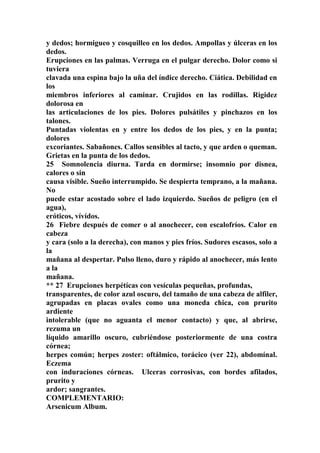 y dedos; hormigueo y cosquilleo en los dedos. Ampollas y úlceras en los
dedos.
Erupciones en las palmas. Verruga en el pulgar derecho. Dolor como si
tuviera
clavada una espina bajo la uña del índice derecho. Ciática. Debilidad en
los
miembros inferiores al caminar. Crujidos en las rodillas. Rigidez
dolorosa en
las articulaciones de los pies. Dolores pulsátiles y pinchazos en los
talones.
Puntadas violentas en y entre los dedos de los pies, y en la punta;
dolores
excoriantes. Sabañones. Callos sensibles al tacto, y que arden o queman.
Grietas en la punta de los dedos.
25 Somnolencia diurna. Tarda en dormirse; insomnio por disnea,
calores o sin
causa visible. Sueño interrumpido. Se despierta temprano, a la mañana.
No
puede estar acostado sobre el lado izquierdo. Sueños de peligro (en el
agua),
eróticos, vívídos.
26 Fiebre después de comer o al anochecer, con escalofríos. Calor en
cabeza
y cara (solo a la derecha), con manos y pies fríos. Sudores escasos, solo a
la
mañana al despertar. Pulso lleno, duro y rápido al anochecer, más lento
a la
mañana.
** 27 Erupciones herpétícas con vesículas pequeñas, profundas,
transparentes, de color azul oscuro, del tamaño de una cabeza de alfiler,
agrupadas en placas ovales como una moneda chica, con prurito
ardiente
intolerable (que no aguanta el menor contacto) y que, al abrirse,
rezuma un
líquido amarillo oscuro, cubriéndose posteriormente de una costra
córnea;
herpes común; herpes zoster: oftálmico, torácico (ver 22), abdomínal.
Eczema
con induraciones córneas. Ulceras corrosivas, con bordes afilados,
prurito y
ardor; sangrantes.
COMPLEMENTARIO:
Arsenicum Album.
 
