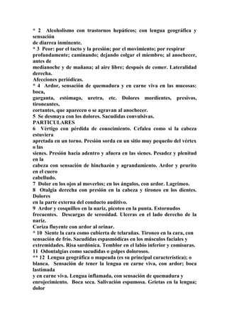 * 2 Alcoholismo con trastornos hepáticos; con lengua geográfica y
sensación
de diarrea inminente.
* 3 Peor: por el tacto y la presión; por el movimiento; por respirar
profundamente; caminando; dejando colgar el miembro; al anochecer,
antes de
medianoche y de mañana; al aire libre; después de comer. Lateralidad
derecha.
Afecciones periódicas.
* 4 Ardor, sensación de quemadura y en carne viva en las mucosas:
boca,
garganta, estómago, uretra, etc. Dolores mordientes, presivos,
tironeantes,
cortantes, que aparecen o se agravan al anochecer.
5 Se desmaya con los dolores. Sacudidas convulsivas.
PARTICULARES
6 Vértigo con pérdida de conocimiento. Cefalea como si la cabeza
estuviera
apretada en un torno. Presión sorda en un sitio muy pequeño del vértex
o las
sienes. Presión hacia adentro y afuera en las sienes. Pesadez y plenitud
en la
cabeza con sensación de hinchazón y agrandamiento. Ardor y prurito
en el cuero
cabelludo.
7 Dolor en los ojos al moverlos; en los ángulos, con ardor. Lagrimeo.
8 Otalgia derecha con presión en la cabeza y tironeo en los dientes.
Dolores
en la parte externa del conducto audítivo.
9 Ardor y cosquilleo en la nariz, picoteo en la punta. Estornudos
frecuentes. Descargas de serosidad. Ulceras en el lado derecho de la
nariz.
Coriza fluyente con ardor al orinar.
* 10 Siente la cara como cubierta de telarañas. Tironeo en la cara, con
sensación de frío. Sacudidas espasmódicas en los músculos faciales y
extremidades. Risa sardónica. Temblor en el labio inferior y comisuras.
11 Odontalgias como sacudidas o golpes dolorosos.
** 12 Lengua geográfica o mapeada (es su principal característica); o
blanca. Sensación de tener la lengua en carne viva, con ardor; boca
lastimada
y en carne viva. Lengua inflamada, con sensación de quemadura y
enrojecimiento. Boca seca. Salivación espumosa. Grietas en la lengua;
dolor
 