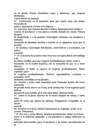 en la punta. Encías hinchadas, rojas y dolorosas, que sangran
fácilmente.
Gusto dulzón de mañana.
13 Contracción en la garganta, peor por comer pan, con ahogo.
Sensación de
ardor y quemazón, o como si le raspara.
14 Anorexia. Sed violenta durante la fiebre. Regurgitaciones ácidas o
rancias al anochecer; o con gusto a comida, después de comer. Náusea
después
de medianoche o a la mañana. Gastralgias violentas, con desmayos o
malestar.
Sensación de plenitud, presión y tensión en el epigastrio, peor por la
presión
y de mañana. Gastralgias lancinantes, constrictivas o excoriantes, con
ardor.
Gastritis.
** 15 Sensación de presión como si tuviera un tapón detrás del ombligo
o de
las falsas costillas, peor por respirar profundamente. Dolor sordo o
lancinante en la región hepática, con la sensación de que va a tener
diarrea
enseguida; el dolor se agrava al respirar profundamente. Dolor
esplénico, peor
al respirar profundamente. Dolores espasmódicos, cortantes o
punzantes en el
abdomen; sacudidas en las paredes.
16 Prurito y ardor anal; humedad anal. Puntadas dentro del recto.
Sensación
de presión hacia afuera en el ano, peor caminando. Gran urgencia para
defecar
después de una comida, pero solo salen flatos. Diarrea fétida.
17 Ardor en la parte anterior de la uretra después de orinar, o salen
unas
gotas de orina que mojan las sábanas. Polaquiuria. Cosquilleo en el
meato
uretral.
18 Tironeos en el pene. Dolores lancinantes en el glande. Ardor en el
escroto. Poluciones.
* 19 Tos seca y corta. Disnea. Suspiros involuntarios. Dolor en el tórax
como si lo hubieran golpeado, o con pinchazos o golpes dolorosos en
tórax y
músculos intercostales, peor al anochecer y de noche, con detención de
la
 