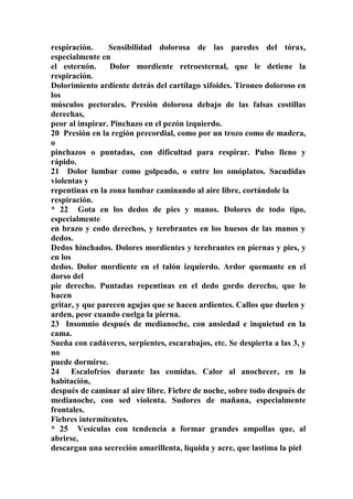 respiración. Sensibilidad dolorosa de las paredes del tórax,
especialmente en
el esternón. Dolor mordiente retroesternal, que le detiene la
respiración.
Dolorimiento ardiente detrás del cartílago xifoides. Tironeo doloroso en
los
músculos pectorales. Presión dolorosa debajo de las falsas costillas
derechas,
peor al inspirar. Pinchazo en el pezón izquierdo.
20 Presión en la región precordial, como por un trozo como de madera,
o
pinchazos o puntadas, con dificultad para respirar. Pulso lleno y
rápido.
21 Dolor lumbar como golpeado, o entre los omóplatos. Sacudidas
violentas y
repentinas en la zona lumbar caminando al aire libre, cortándole la
respiración.
* 22 Gota en los dedos de pies y manos. Dolores de todo tipo,
especialmente
en brazo y codo derechos, y terebrantes en los huesos de las manos y
dedos.
Dedos hinchados. Dolores mordientes y terebrantes en piernas y pies, y
en los
dedos. Dolor mordiente en el talón izquierdo. Ardor quemante en el
dorso del
pie derecho. Puntadas repentinas en el dedo gordo derecho, que lo
hacen
gritar, y que parecen agujas que se hacen ardientes. Callos que duelen y
arden, peor cuando cuelga la pierna.
23 Insomnio después de medianoche, con ansiedad e inquietud en la
cama.
Sueña con cadáveres, serpientes, escarabajos, etc. Se despierta a las 3, y
no
puede dormirse.
24 Escalofríos durante las comidas. Calor al anochecer, en la
habitación,
después de caminar al aire libre. Fiebre de noche, sobre todo después de
medianoche, con sed violenta. Sudores de mañana, especialmente
frontales.
Fiebres intermitentes.
* 25 Vesículas con tendencia a formar grandes ampollas que, al
abrirse,
descargan una secreción amarillenta, líquida y acre, que lastima la piel
 