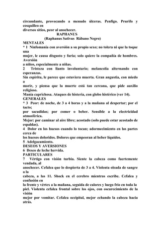circundante, provocando a menudo úlceras. Penfigo. Prurifo y
cosquilleo en
diversos sitios, peor al anochecer.
RAPHANUS
(Raphanus Sativus Rábano Negro)
MENTALES
* 1 Ninfomanía con aversión a su propio sexo; no tolera ni que la toque
una
mujer, le causa disgusto y furia; solo quiere la compañía de hombres.
Aversión
a niños, especialmente a niñas.
2 Tristeza con llanto involuntario; melancolía alternando con
esperanzas.
Sin espíritu, le parece que estuviera muerta. Gran angustia, con miedo
a
morir, y piensa que la muerte está tan cercana, que pide auxilio
religioso.
Manía caprichosa. Ataques de histeria, con globo histérico (ver 14).
GENERALES
* 3 Peor: de noche, de 3 a 4 horas y a la mañana al despertar; por el
tacto;
por sacudidas; por comer o beber. Sensible a la electricidad
atmosférica.
Mejor: por caminar al aire libre; acostado (solo puede estar acostado de
espaldas).
4 Dolor en los huesos cuando lo tocan; adormecimiento en las partes
cerca de
los huesos doloridos. Dolores que empeoran al beber líquidos.
5 Adelgazamiento.
DESEOS Y AVERSIONES
6 Deseo de leche hervida.
PARTICULARES
7 Vértigo con visión turbia. Siente la cabeza como fuertemente
vendada, al
anochecer. Cefalea que lo despierta de 3 a 4. Violenta oleada de sangre
a la
cabeza, a las 11. Shock en el cerebro mientras escribe. Cefalea y
confusión en
la frente y vértex a la mañana, seguida de calores y luego frío en toda la
piel. Violenta cefalea frontal sobre los ojos, con oscurecimiento de la
visión
mejor por vomitar. Cefalea occipital, mejor echando la cabeza hacia
atrás.
 