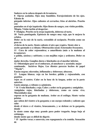 Sudores en la cabeza después de levantarse.
8 Ojeras azuladas. Ojos muy hundidos. Enrojecimiento de los ojos.
Edema de
párpado inferior. Ojos calientes al cerrarlos; fríos al abrirlos. Prurito
con
puntadas en el ojo izquierdo. Ojos llenos de sangre, con visión perdida.
Miopía. Visión turbia al despertar.
9 Otalgias. Prurito en la oreja izquierda, dolorosa al tacto.
10 Nariz puntiaguda. Epístaxis de sangre muy roja, que le mejora la
cefalea.
Dolor en la raíz de la nariz, extendido al occipucio. Presión como un
peso en
el dorso de la nariz. Siente caliente el aire que respira. Siente olor a
aceite quemado o a rábano. Obstrucción nasal. Estornudos frecuentes.
11 Cara de color rojosombra; o amarillenta (más a la mañana al
levantarse);
o pálida, ansiosa y sufriente; o con mejillas rojas y ardientes. Dolor en
el
malar derecho. Ganglios duros e hinchados en el maxilar inferior.
12 Odontalgias peor en el embarazo, al anochecer y acostado; mejor
caminando. Incisivos flojos. Los dientes parecen hechos de papel
"Maché".
Encías negras; ulceradas, inflamadas y dolorosas; abscesos.
13 Lengua blanca; roja en los bordes; pálida y rojoazulada, con
puntitos
rojos en el centro. Calor en la base de la lengua, ardor en la parte
anterior.
Gusto amargo, a rábano o a pimienta.
* 14 Uvula hinchada y roja. Calor y ardor en la garganta y amígdalas.
Amígdalas rojas, hinchadas y dolorosas, como en carne viva.
Mucosidades muy
espesas en la garganta de mañana. Ardor en el esófago. Siente varias
pelotas
que suben del vientre a la garganta; o un cuerpo redondo y caliente que
sube
desde el útero o el vientre, bruscamente, y se detiene en la garganta,
donde
lo siente como algo muy grande para poder tragarlo; luego baja al
estómago,
donde siente que es difícil de digerir.
* 15 Apetito voraz; o anorexia, con repugnancia a la comida. Sensación
de
 