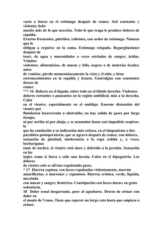 vacío o hueco en el estómago después de comer. Sed constante y
violenta; bebe
mucho más de lo que necesita. Todo lo que traga le produce dolores de
espalda.
Eructos frecuentes, pútridos; calientes, con ardor de estómago. Náuseas
que lo
obligan a erguirse en la cama. Estómago relajado. Regurgitaciones
después de
toser, de agua y mucosidades a veces estriadas de sangre; ácidas.
Vómitos
violentos; alimenticios, de mucus y bilis, negros o de materias fecales;
antes
de vomitar, pierde momentáneamente la vista y el oído, y tiene
estremecimientos en la espalda y brazos. Gastralgias con constantes
deseos de
comer.
*** 16 Dolores en el hígado, sobre todo en el lóbulo derecho. Violentos
dolores cortantes o punzantes en la región umbilical, más a la derecha.
Calor
en el vientre, especialmente en el ombligo. Enorme distensión del
vientre por
flatulencia incarcerada u obstruida; no hay salida de gases por largo
tiempo,
ni por arriba ni por abajo, y se acumulan hasta casi ímpedirle respirar,
lo
que ha conducido a su indicación más exitosa, en el timpanismo o íleo
paralítico postoperatorio, que se agrava después de comer, con dolores,
sensación de plenitud, intolerancia a la ropa ceñida y, a veces,
borborigmos
(más de noche); el vientre está duro y dolorido a la presión. Sensación
en las
ingles como si fuera a salir una hernia. Calor en el hipogastrio. Los
dolores
de vientre solo se alivian expulsando gases.
* 17 Diarrea copiosa, con heces expulsadas violentamente, marrón
amarillentas, o marrones y espumoso. Diarrea crónica, verde, líquida,
mezclada
con mucus y sangre; lientérica. Constipación con heces duras; en gente
sedentaria.
18 Dolor renal desgarrante, peor al agacharse. Deseos de orinar con
dolor en
el monte de Venus. Tiene que esperar un largo rato hasta que empieza a
orinar.
 